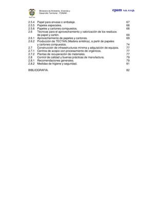 epam s.a. e.s.p.Ministerio de Ambiente, Vivienda y
Desarrollo Territorial - FONAM -
2.5.4 Papel para envase o embalaje. 67
2.5.5 Papeles especiales. 68
2.5.6 Papeles y cartones compuestos. 68
2.6 Técnicas para el aprovechamiento y valorización de los residuos
de papel y cartón. 69
2.6.1 Aprovechamiento de papeles y cartones. 69
2.6.2 Producción de TECTAN (Madera sintética), a partir de papeles
y cartones compuestos. 74
2.7 Construcción de infraestructuras mínima y adquisición de equipos. 77
2.7.1 Centros de acopio con procesamiento de orgánicos. 77
2.7.2 Plantas de recuperación de materiales. 77
2.8 Control de calidad y buenas prácticas de manufactura. 79
2.8.1 Recomendaciones generales. 79
2.8.2 Medidas de higiene y seguridad. 81
BIBLIOGRAFIA. 82
 