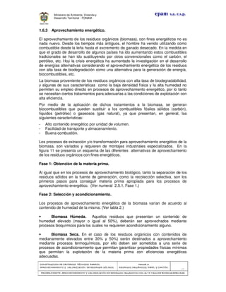 CONSTRUCCION DE CRITERIOS TÉCNICOS PARA ELCONSTRUCCION DE CRITERIOS TÉCNICOS PARA ELCONSTRUCCION DE CRITERIOS TÉCNICOS PARA ELCONSTRUCCION DE CRITERIOS TÉCNICOS PARA EL
APROVECHAMIENTO Y VALORAPROVECHAMIENTO Y VALORAPROVECHAMIENTO Y VALORAPROVECHAMIENTO Y VALORIZACIÓN DE RESIDUOD SÓLIDOS.IZACIÓN DE RESIDUOD SÓLIDOS.IZACIÓN DE RESIDUOD SÓLIDOS.IZACIÓN DE RESIDUOD SÓLIDOS.
Manual 3:Manual 3:Manual 3:Manual 3:
RESIDUOS ORGÁNICOS, PAPEL Y CARTÓN.RESIDUOS ORGÁNICOS, PAPEL Y CARTÓN.RESIDUOS ORGÁNICOS, PAPEL Y CARTÓN.RESIDUOS ORGÁNICOS, PAPEL Y CARTÓN.
- 37 -
PRIMERA PARTE: APROVECHAMIENTO Y VALORIZACIÓN DE RESIDUOS ORGANICOS CON ALTAPRIMERA PARTE: APROVECHAMIENTO Y VALORIZACIÓN DE RESIDUOS ORGANICOS CON ALTAPRIMERA PARTE: APROVECHAMIENTO Y VALORIZACIÓN DE RESIDUOS ORGANICOS CON ALTAPRIMERA PARTE: APROVECHAMIENTO Y VALORIZACIÓN DE RESIDUOS ORGANICOS CON ALTA TASA DE BIODEGRADBILIDADTASA DE BIODEGRADBILIDADTASA DE BIODEGRADBILIDADTASA DE BIODEGRADBILIDAD
epam s.a. e.s.p.Ministerio de Ambiente, Vivienda y
Desarrollo Territorial - FONAM -
1.6.3 Aprovechamiento energético.
El aprovechamiento de los residuos orgánicos (biomasa), con fines energéticos no es
nada nuevo. Desde los tiempos más antiguos, el hombre ha venido utilizando como
combustible desde la leña hasta el excremento de ganado desecado. En la medida en
que el grado de desarrollo de algunos países ha ido aumentando estos combustibles
tradicionales se han ido sustituyendo por otros convencionales como el carbón, el
petróleo, etc. Hoy la crisis energética ha aumentado la investigación en el desarrollo
de energías alternativas considerando el aprovechamiento energético de los residuos
con alta tasa de biodegradación como una alternativa para la generación de energía,
biocombustibles, etc.
La biomasa proveniente de los residuos orgánicos con alta tasa de biodegradabilidad,
y algunas de sus características como la baja densidad física y la alta humedad no
permiten su empleo directo en procesos de aprovechamiento energético, por lo tanto
se necesitan ciertos tratamientos para adecuarlas a las condiciones de explotación con
alta eficiencia.
Por medio de la aplicación de dichos tratamientos a la biomasa, se generan
biocombustibles que pueden sustituir a los combustibles fósiles sólidos (carbón),
líquidos (petróleo) o gaseosos (gas natural), ya que presentan, en general, las
siguientes características:
- Alto contenido energético por unidad de volumen.
- Facilidad de transporte y almacenamiento.
- Buena combustión.
Los procesos de extracción y/o transformación para aprovechamiento energético de la
biomasa, son variados y requieren de montajes industriales especializados. En la
figura 11 se presenta un esquema de las diferentes alternativas de aprovechamiento
de los residuos orgánicos con fines energéticos.
Fase 1: Obtención de la materia prima.
Al igual que en los procesos de aprovechamiento biológico, tanto la separación de los
residuos sólidos en la fuente de generación, como la recolección selectiva, son los
primeros pasos para conseguir materia prima apropiada para los procesos de
aprovechamiento energético. (Ver numeral 2.5.1, Fase 1.)
Fase 2: Selección y acondicionamiento.
Los procesos de aprovechamiento energético de la biomasa varían de acuerdo al
contenido de humedad de la misma. (Ver tabla 2.)
• Biomasa Húmeda. Aquellos residuos que presentan un contenido de
humedad elevado (mayor o igual al 50%), deberán ser aprovechados mediante
procesos bioquímicos para los cuales no requieren acondicionamiento alguno.
• Biomasa Seca. En el caso de los residuos orgánicos con contenidos de
medianamente elevados entre 30% y 50%) serán destinados a aprovechamiento
mediante procesos termoquímicos, por ello deben ser sometidos a una serie de
procesos de acondicionamiento que permitan garantizar propiedades físicas mínimas
que permitan la explotación de la materia prima con eficiencias energéticas
adecuadas.
 