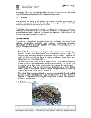 CONSTRUCCION DE CRITERIOS TÉCNICOS PARA ELCONSTRUCCION DE CRITERIOS TÉCNICOS PARA ELCONSTRUCCION DE CRITERIOS TÉCNICOS PARA ELCONSTRUCCION DE CRITERIOS TÉCNICOS PARA EL
APROVECHAMIENTO Y VALORIZACIÓN DE RESIDUOD SÓLIDOS.APROVECHAMIENTO Y VALORIZACIÓN DE RESIDUOD SÓLIDOS.APROVECHAMIENTO Y VALORIZACIÓN DE RESIDUOD SÓLIDOS.APROVECHAMIENTO Y VALORIZACIÓN DE RESIDUOD SÓLIDOS.
Manual 3:Manual 3:Manual 3:Manual 3:
RESIDUOS ORGÁNICOS, PAPEL Y CARTÓN.RESIDUOS ORGÁNICOS, PAPEL Y CARTÓN.RESIDUOS ORGÁNICOS, PAPEL Y CARTÓN.RESIDUOS ORGÁNICOS, PAPEL Y CARTÓN.
- 37 -
PRIMERA PARTE: APROVECHAMIENTO Y VALORIZACIÓN DE RESIDUOS ORGANICOS CON ALTA TASA DE BIODEGRADBILIDADPRIMERA PARTE: APROVECHAMIENTO Y VALORIZACIÓN DE RESIDUOS ORGANICOS CON ALTA TASA DE BIODEGRADBILIDADPRIMERA PARTE: APROVECHAMIENTO Y VALORIZACIÓN DE RESIDUOS ORGANICOS CON ALTA TASA DE BIODEGRADBILIDADPRIMERA PARTE: APROVECHAMIENTO Y VALORIZACIÓN DE RESIDUOS ORGANICOS CON ALTA TASA DE BIODEGRADBILIDAD
epam s.a. e.s.p.Ministerio de Ambiente, Vivienda y
Desarrollo Territorial - FONAM -
propiedades físicas; las materias biomásicas altamente fibrosas son muy difíciles de
moler, teniéndose que buscar el molino más adecuado para ello.
c.) Astillado
Esta operación se realiza a los residuos agrícolas o forestales después que son
cortados o colectados de forma primaria, generalmente para residuos forestales,
restos de podas o mantenimiento de zonas verdes.
El astillado está encaminado a convertir en astillas unas maderas o materiales
biomásicos cuyo transporte en bruto no sería económico o técnicamente factible.
Generalmente se lleva a cabo de forma mecánica, existiendo ya equipos con una
altísima eficiencia y alcance en la operación.
d.) Compactación
Es un proceso intermedio de aprovechamiento, que consiste en la conformación de
productos combustibles apropiados para pequeñas instalaciones domésticas
individuales o colectivas de madera o carbón, (chimeneas, hornos, fogatas, etc.). Las
técnicas más representativas son:
- Paletizado: Se emplean prensas de granulación similares a las utilizadas para
preparar algunos tipos concentrado para alimentación animal, aunque con
modificaciones. El material se forma por extrusión hacia el exterior, a través de una
matriz cilíndrica, con orificios donde el material se alimenta desde dentro y es
aprisionado por un sistema de rodillos.
La compactación se puede hacer de forma natural o mediante el empleo de
aditivos que no contengan elementos químicos contaminantes. En cualquier caso
la materia prima debe tener determinadas condiciones de granulometría y
humedad reducida. Para una misma máquina peletizadora y el mismo tipo de
materia prima, el rendimiento varía en función principalmente del diámetro del
producto final y de la utilización o no de aditivos.
El resultado del proceso de peletizado es un producto combustible llamado pellets,
que son pequeños cilindros entre 7 y 20 mm de diámetro y de 25 a 60 mm de
longitud. Es un producto muy manejable y limpio, que se puede servir a granel o
envasado. (Ver foto 12.)
Foto 12. Pellets combustibles.
 
