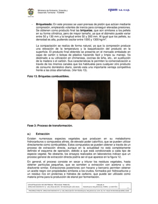 CONSTRUCCION DE CRITERIOS TÉCNICOS PARA ELCONSTRUCCION DE CRITERIOS TÉCNICOS PARA ELCONSTRUCCION DE CRITERIOS TÉCNICOS PARA ELCONSTRUCCION DE CRITERIOS TÉCNICOS PARA EL
APROVECHAMIENTO Y VALORIZACIÓN DE RESIDUOD SÓLIDOS.APROVECHAMIENTO Y VALORIZACIÓN DE RESIDUOD SÓLIDOS.APROVECHAMIENTO Y VALORIZACIÓN DE RESIDUOD SÓLIDOS.APROVECHAMIENTO Y VALORIZACIÓN DE RESIDUOD SÓLIDOS.
Manual 3:Manual 3:Manual 3:Manual 3:
RESIDUOS ORGÁNICOS, PAPEL Y CARTÓN.RESIDUOS ORGÁNICOS, PAPEL Y CARTÓN.RESIDUOS ORGÁNICOS, PAPEL Y CARTÓN.RESIDUOS ORGÁNICOS, PAPEL Y CARTÓN.
- 38 -
PRIMERA PARTE: APROVECHAMIENTO Y VALORIZACIÓN DE RESIDUOS ORGANICOS CON ALTA TASA DE BIODEGRADBILIDADPRIMERA PARTE: APROVECHAMIENTO Y VALORIZACIÓN DE RESIDUOS ORGANICOS CON ALTA TASA DE BIODEGRADBILIDADPRIMERA PARTE: APROVECHAMIENTO Y VALORIZACIÓN DE RESIDUOS ORGANICOS CON ALTA TASA DE BIODEGRADBILIDADPRIMERA PARTE: APROVECHAMIENTO Y VALORIZACIÓN DE RESIDUOS ORGANICOS CON ALTA TASA DE BIODEGRADBILIDAD
epam s.a. e.s.p.Ministerio de Ambiente, Vivienda y
Desarrollo Territorial - FONAM -
- Briqueteado: En este proceso se usan prensas de pistón que actúan mediante
compresión, empleando volantes de inercia para conseguir elevadas presiones.
Se obtienen como producto final las briquetas, que son similares a los pellets
en su forma cilíndrica, pero de mayor tamaño, ya que el diámetro puede variar
entre 50 y 130 mm y la longitud entre 50 y 300 mm. Al igual que los pellets, su
densidad es alta, pudiendo oscilar entre 1000 y 1300 kg/m3
.
La compactación se realiza de forma natural, ya que la compresión produce
una elevación de la temperatura y la baquelización del producto en la
superficie. El producto final obtenido se presenta en el mercado embalado en
cajas de cartón o bolsas de plástico haciendo fácil y limpio su manejo. Va
destinado a su utilización en chimeneas, cocinas de leña, etc., en sustitución
de la madera o el carbón. Sus características le permiten la comercialización a
través de los mismos canales que los habituales para cualquier otro producto
de consumo doméstico diario, siendo esta una importante ventaja competitiva
frente a las otras alternativas. (Ver foto 13).
Foto 13. Briquetas combustibles.
Fase 3: Proceso de transformación.
a.) Extracción
Existen numerosas especies vegetales que producen en su metabolismo
hidrocarburos o compuestos afines, de elevado poder calorífico, que se pueden utilizar
directamente como combustibles. Estos compuestos se pueden obtener a través de un
proceso de extracción directa, aunque en la actualidad no está completamente
definido el esquema de operación, debido a que está condicionado a cada tipo de
especie vegetal. No obstante, los ensayos realizados en laboratorios indican que un
proceso general de extracción directa podría ser el que aparece en la figura 12.
En general, el proceso consiste en secar y triturar los residuos vegetales, hasta
obtener partículas pequeñas, que se someten a extracción con acetona u otro
disolvente similar. Extracciones posteriores con hexano y benceno permiten obtener
un aceite negro con propiedades similares a los crudos, formados por hidrocarburos y
un residuo rico en proteínas e hidratos de carbono, que puede ser utilizado como
materia prima para la producción de etanol por fermentación.
 