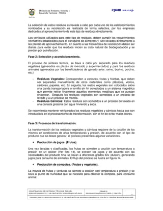 CONSTRUCCION DE CRITERIOS TÉCNICOS PARA ELCONSTRUCCION DE CRITERIOS TÉCNICOS PARA ELCONSTRUCCION DE CRITERIOS TÉCNICOS PARA ELCONSTRUCCION DE CRITERIOS TÉCNICOS PARA EL
APROVECHAMIENTO Y VALORIZACIÓN DE RESIDUOD SÓLIDOS.APROVECHAMIENTO Y VALORIZACIÓN DE RESIDUOD SÓLIDOS.APROVECHAMIENTO Y VALORIZACIÓN DE RESIDUOD SÓLIDOS.APROVECHAMIENTO Y VALORIZACIÓN DE RESIDUOD SÓLIDOS.
Manual 3:Manual 3:Manual 3:Manual 3:
RESIDUOS ORGÁNICOS, PAPEL Y CARTÓN.RESIDUOS ORGÁNICOS, PAPEL Y CARTÓN.RESIDUOS ORGÁNICOS, PAPEL Y CARTÓN.RESIDUOS ORGÁNICOS, PAPEL Y CARTÓN.
- 41 -
PRIMERA PARTE: APROVECHAMIENTO Y VALORIZACIÓN DE RESIDUOS ORGANICOS CON ALTA TASA DE BIODEGRADBILIDADPRIMERA PARTE: APROVECHAMIENTO Y VALORIZACIÓN DE RESIDUOS ORGANICOS CON ALTA TASA DE BIODEGRADBILIDADPRIMERA PARTE: APROVECHAMIENTO Y VALORIZACIÓN DE RESIDUOS ORGANICOS CON ALTA TASA DE BIODEGRADBILIDADPRIMERA PARTE: APROVECHAMIENTO Y VALORIZACIÓN DE RESIDUOS ORGANICOS CON ALTA TASA DE BIODEGRADBILIDAD
epam s.a. e.s.p.Ministerio de Ambiente, Vivienda y
Desarrollo Territorial - FONAM -
La selección de estos residuos es llevada a cabo por cada uno de los establecimientos
nombrados y su recolección es realizada de forma selectiva, por las empresas
dedicadas al aprovechamiento de este tipo de residuos directamente.
Los vehículos utilizados para este tipo de residuos, deben cumplir los requerimientos
normativos establecidos para el transporte de alimentos y son llevados directamente a
las plantas de aprovechamiento. En cuento a las frecuencias de recolección deben ser
diarias para evitar que los residuos inicien su ciclo natural de biodegradación y se
pierdan por putrefacción.
Fase 2: Selección y acondicionamiento.
El proceso de síntesis térmica, se lleva a cabo por separado para los residuos
vegetales (generados en plazas de mercado y supermercados) y para los residuos
animales (generados por los beneficiaderos de ganado aviar, ovino, bovino, porcino,
etc.)
- Residuos Vegetales: Corresponden a verduras, frutas y hierbas, que deben
ser separadas manualmente de otros materiales como plásticos, vidrios,
cartones, papeles, etc. En seguida, los restos vegetales son colocados sobre
una banda transportadora o tornillo sin fin conectados a un sistema magnético
que permite retirar finalmente aquellos elementos metálicos que se puedan
encontrar. Después los residuos vegetales son sometidos a un proceso de
lavado y a un proceso de mezcla.
- Residuos Cárnicos: Estos residuos son sometidos a un proceso de lavado en
una canasta giratoria con agua hirviendo y soda.
Se recomienda mantener refrigerados los residuos vegetales y cárnicos hasta que son
introducidos en el procesamiento de transformación, con el fin de evitar malos olores.
Fase 3: Procesos de transformación.
La transformación de los residuos vegetales y cárnicos requiere de la cocción de los
mismos en condiciones de altas temperaturas y presión, de acuerdo con el tipo de
producto que se desee generar, el proceso presentará algunas variaciones.
Producción de jugos. (Frutas).
Una vez lavadas y clasificadas, las frutas se someten a cocción con temperatura a
presión en un cooker (Ver foto 14), se extraen los jugos y de acuerdo con las
necesidades del producto final se llevan a diferentes grados brix (dulzor), generando
jugos para consumo de animales. El flujo del proceso se ilustra en figura 14.
Producción de compotas. (Frutas y vegetales).
La mezcla de frutas y verduras se somete a cocción con temperatura a presión y se
lleva al punto de humedad que se necesite para obtener la compota, para consumo
animal.
 