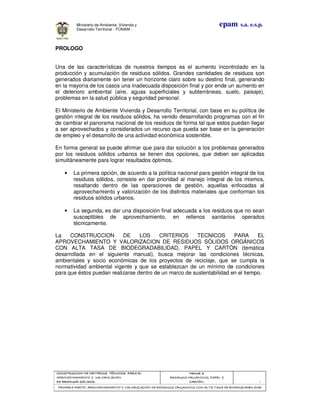 CONSTRUCCION DE CRITERIOS TÉCNICOS PARA ELCONSTRUCCION DE CRITERIOS TÉCNICOS PARA ELCONSTRUCCION DE CRITERIOS TÉCNICOS PARA ELCONSTRUCCION DE CRITERIOS TÉCNICOS PARA EL
APROVECHAMIENTO Y VALORIZACIÓNAPROVECHAMIENTO Y VALORIZACIÓNAPROVECHAMIENTO Y VALORIZACIÓNAPROVECHAMIENTO Y VALORIZACIÓN
DE RESIDUOD SÓLIDOS.DE RESIDUOD SÓLIDOS.DE RESIDUOD SÓLIDOS.DE RESIDUOD SÓLIDOS.
Manual 3:Manual 3:Manual 3:Manual 3:
RESIDUOS ORGÁNICOS, PAPEL YRESIDUOS ORGÁNICOS, PAPEL YRESIDUOS ORGÁNICOS, PAPEL YRESIDUOS ORGÁNICOS, PAPEL Y
CARTÓN.CARTÓN.CARTÓN.CARTÓN. - 1 -
PRIMERA PARTE: APROVECHAMIENTO Y VALORIZACIÓN DE RESIDUOS ORGANICOS CON ALTA TASA DE BIODEGRADBILIDADPRIMERA PARTE: APROVECHAMIENTO Y VALORIZACIÓN DE RESIDUOS ORGANICOS CON ALTA TASA DE BIODEGRADBILIDADPRIMERA PARTE: APROVECHAMIENTO Y VALORIZACIÓN DE RESIDUOS ORGANICOS CON ALTA TASA DE BIODEGRADBILIDADPRIMERA PARTE: APROVECHAMIENTO Y VALORIZACIÓN DE RESIDUOS ORGANICOS CON ALTA TASA DE BIODEGRADBILIDAD
epam s.a. e.s.p.Ministerio de Ambiente, Vivienda y
Desarrollo Territorial - FONAM -
PROLOGO
Una de las características de nuestros tiempos es el aumento incontrolado en la
producción y acumulación de residuos sólidos. Grandes cantidades de residuos son
generados diariamente sin tener un horizonte claro sobre su destino final, generando
en la mayoría de los casos una inadecuada disposición final y por ende un aumento en
el deterioro ambiental (aire, aguas superficiales y subterráneas, suelo, paisaje),
problemas en la salud pública y seguridad personal.
El Ministerio de Ambiente Vivienda y Desarrollo Territorial, con base en su política de
gestión integral de los residuos sólidos, ha venido desarrollando programas con el fin
de cambiar el panorama nacional de los residuos de forma tal que estos puedan llegar
a ser aprovechados y considerados un recurso que pueda ser base en la generación
de empleo y el desarrollo de una actividad económica sostenible.
En forma general se puede afirmar que para dar solución a los problemas generados
por los residuos sólidos urbanos se tienen dos opciones, que deben ser aplicadas
simultáneamente para lograr resultados óptimos.
• La primera opción, de acuerdo a la política nacional para gestión integral de los
residuos sólidos, consiste en dar prioridad al manejo integral de los mismos,
resaltando dentro de las operaciones de gestión, aquellas enfocadas al
aprovechamiento y valorización de los distintos materiales que conforman los
residuos sólidos urbanos.
• La segunda, es dar una disposición final adecuada a los residuos que no sean
susceptibles de aprovechamiento, en rellenos sanitarios operados
técnicamente.
La CONSTRUCCION DE LOS CRITERIOS TECNICOS PARA EL
APROVECHAMIENTO Y VALORIZACION DE RESIDUOS SÓLIDOS ORGÁNICOS
CON ALTA TASA DE BIODEGRADABILIDAD, PAPEL Y CARTÓN (temática
desarrollada en el siguiente manual), busca mejorar las condiciones técnicas,
ambientales y socio económicas de los proyectos de reciclaje, que se cumpla la
normatividad ambiental vigente y que se establezcan de un mínimo de condiciones
para que éstos puedan realizarse dentro de un marco de sustentabilidad en el tiempo.
 