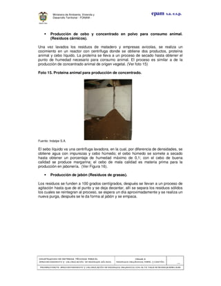 CONSTRUCCION DE CRITERIOS TÉCNICOS PARA ELCONSTRUCCION DE CRITERIOS TÉCNICOS PARA ELCONSTRUCCION DE CRITERIOS TÉCNICOS PARA ELCONSTRUCCION DE CRITERIOS TÉCNICOS PARA EL
APROVECHAMIENTO Y VALORIZACIÓN DE RESIDUOD SÓLIDOS.APROVECHAMIENTO Y VALORIZACIÓN DE RESIDUOD SÓLIDOS.APROVECHAMIENTO Y VALORIZACIÓN DE RESIDUOD SÓLIDOS.APROVECHAMIENTO Y VALORIZACIÓN DE RESIDUOD SÓLIDOS.
Manual 3:Manual 3:Manual 3:Manual 3:
RESIDUOS ORGÁNICOS, PAPEL Y CARTÓN.RESIDUOS ORGÁNICOS, PAPEL Y CARTÓN.RESIDUOS ORGÁNICOS, PAPEL Y CARTÓN.RESIDUOS ORGÁNICOS, PAPEL Y CARTÓN.
- 44 -
PRIMERA PARTE: APROVECHAMIENTO Y VALORIZACIÓN DE RESIDUOS ORGANICOS CON ALTA TASA DE BIODEGRADBILIDADPRIMERA PARTE: APROVECHAMIENTO Y VALORIZACIÓN DE RESIDUOS ORGANICOS CON ALTA TASA DE BIODEGRADBILIDADPRIMERA PARTE: APROVECHAMIENTO Y VALORIZACIÓN DE RESIDUOS ORGANICOS CON ALTA TASA DE BIODEGRADBILIDADPRIMERA PARTE: APROVECHAMIENTO Y VALORIZACIÓN DE RESIDUOS ORGANICOS CON ALTA TASA DE BIODEGRADBILIDAD
epam s.a. e.s.p.Ministerio de Ambiente, Vivienda y
Desarrollo Territorial - FONAM -
Producción de cebo y concentrado en polvo para consumo animal.
(Residuos cárnicos).
Una vez lavados los residuos de matadero y empresas avicolas, se realiza un
cocimiento en un reactor con centrífuga donde se obtiene dos productos, proteína
animal y cebo líquido. La proteína se lleva a un proceso de secado hasta obtener el
punto de humedad necesario para consumo animal. El proceso es similar a de la
producción de concentrado animal de origen vegetal. (Ver foto 15)
Foto 15. Proteína animal para producción de concentrado.
Fuente: Indalpe S.A.
El sebo líquido va una centrífuga lavadora, en la cual, por diferencia de densidades, se
obtiene agua con impurezas y cebo húmedo; el cebo húmedo se somete a secado
hasta obtener un porcentaje de humedad máximo de 0,1; con el cebo de buena
calidad se produce margarina; el cebo de mala calidad es materia prima para la
producción en jabonería. (Ver Figura 16).
Producción de jabón (Residuos de grasas).
Los residuos se funden a 100 grados centígrados, después se llevan a un proceso de
agitación hasta que de el punto y se deja decantar, allí se separa los residuos sólidos
los cuales se reintegran al proceso, se espera un día aproximadamente y se realiza un
nueva purga, después se le da forma al jabón y se empaca.
 