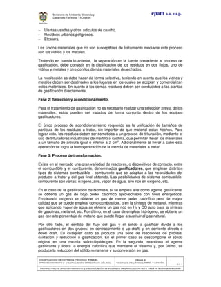 CONSTRUCCION DE CRITERIOS TÉCNICOS PARA ELCONSTRUCCION DE CRITERIOS TÉCNICOS PARA ELCONSTRUCCION DE CRITERIOS TÉCNICOS PARA ELCONSTRUCCION DE CRITERIOS TÉCNICOS PARA EL
APROVECHAMIENTO Y VALORIZACIÓN DE RESIDUOD SÓLIDOS.APROVECHAMIENTO Y VALORIZACIÓN DE RESIDUOD SÓLIDOS.APROVECHAMIENTO Y VALORIZACIÓN DE RESIDUOD SÓLIDOS.APROVECHAMIENTO Y VALORIZACIÓN DE RESIDUOD SÓLIDOS.
Manual 3:Manual 3:Manual 3:Manual 3:
RESIDUOS ORGÁNICOS, PAPEL Y CARTÓN.RESIDUOS ORGÁNICOS, PAPEL Y CARTÓN.RESIDUOS ORGÁNICOS, PAPEL Y CARTÓN.RESIDUOS ORGÁNICOS, PAPEL Y CARTÓN.
- 47 -
PRIMERA PARTE: APROVECHAMIENTO Y VALORIZACIÓN DE RESIDUOS ORGANICOS CON ALTA TASA DE BIODEGRADBILIDADPRIMERA PARTE: APROVECHAMIENTO Y VALORIZACIÓN DE RESIDUOS ORGANICOS CON ALTA TASA DE BIODEGRADBILIDADPRIMERA PARTE: APROVECHAMIENTO Y VALORIZACIÓN DE RESIDUOS ORGANICOS CON ALTA TASA DE BIODEGRADBILIDADPRIMERA PARTE: APROVECHAMIENTO Y VALORIZACIÓN DE RESIDUOS ORGANICOS CON ALTA TASA DE BIODEGRADBILIDAD
epam s.a. e.s.p.Ministerio de Ambiente, Vivienda y
Desarrollo Territorial - FONAM -
− Llantas usadas y otros artículos de caucho.
− Residuos urbanos peligrosos.
− Etcetera.
Los únicos materiales que no son susceptibles de tratamiento mediante este proceso
son los vidrios y los metales.
Teniendo en cuenta lo anterior, la separación en la fuente precedente al proceso de
gasificación, debe consistir en la clasificación de los residuos en dos flujos, uno de
vidrios y metales y otro con los demás materiales desechados.
La recolección se debe hacer de forma selectiva, teniendo en cuenta que los vidrios y
metales deben ser destinados a los lugares en los cuales se acopian y comercializan
estos materiales. En cuanto a los demás residuos deben ser conducidos a las plantas
de gasificación directamente.
Fase 2: Selección y acondicionamiento.
Para el tratamiento de gasificación no es necesario realizar una selección previa de los
materiales, estos pueden ser tratados de forma conjunta dentro de los equipos
gasificadores.
El único proceso de acondicionamiento requerido es la unificación de tamaños de
partícula de los residuos a tratar, sin importar de que material están hechos. Para
lograr esto, los residuos deben ser sometidos a un proceso de trituración, mediante el
uso de trituradores industriales de martillo o cuchilla, que permitan llevar los materiales
a un tamaño de articula igual o inferior a 2 cm2
. Adicionalmente al llevar a cabo esta
operación se logra la homogenización de la mezcla de materiales a tratar.
Fase 3: Proceso de transformación.
Existe en el mercado una gran variedad de reactores, o dispositivos de contacto, entre
el combustible y el comburente, denominados gasificadores, que emplean distintos
tipos de sistemas combustible - comburente que se adaptan a las necesidades del
producto a tratar y del gas final obtenido. Las posibilidades de sistema combustible-
comburente son varias: oxígeno, aire, vapor de agua, aire rico en oxígeno, etc.
En el caso de la gasificación de biomasa, si se emplea aire como agente gasificante,
se obtiene un gas de bajo poder calorífico aprovechable con fines energéticos.
Empleando oxígeno se obtiene un gas de menor poder calorífico pero de mayor
calidad que se puede emplear como combustible, o en la síntesis de metanol, mientras
que aplicando vapor de agua se obtiene un gas rico en H2 y CO apto para la síntesis
de gasolinas, metanol, etc. Por último, en el caso de emplear hidrógeno, se obtiene un
gas con alto porcentaje de metano que puede llegar a sustituir al gas natural.
Por otro lado, el sentido del flujo del gas y el sólido a gasificar divide a los
gasificadores en dos grupos: en contracorriente o up draft, y en corriente directa o
down draft. En cualquier caso se produce una serie de reacciones de pirólisis,
oxidación y reducción o gasificación. En el primer caso se descompone el sólido
original en una mezcla sólido-líquido-gas. En la segunda, reacciona el agente
gasificante y libera la energía calorífica que mantiene el sistema y, por último, se
produce la reducción del sólido remanente y su conversión en gas.
 