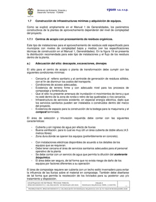 CONSTRUCCION DE CRITERIOS TÉCNICOS PARA ELCONSTRUCCION DE CRITERIOS TÉCNICOS PARA ELCONSTRUCCION DE CRITERIOS TÉCNICOS PARA ELCONSTRUCCION DE CRITERIOS TÉCNICOS PARA EL
APROVECHAMIENTO Y VALORIZACIÓN DE RESIDUOD SÓLIDOS.APROVECHAMIENTO Y VALORIZACIÓN DE RESIDUOD SÓLIDOS.APROVECHAMIENTO Y VALORIZACIÓN DE RESIDUOD SÓLIDOS.APROVECHAMIENTO Y VALORIZACIÓN DE RESIDUOD SÓLIDOS.
Manual 3:Manual 3:Manual 3:Manual 3:
RESIDUOS ORGÁNICOS, PAPEL Y CARTÓN.RESIDUOS ORGÁNICOS, PAPEL Y CARTÓN.RESIDUOS ORGÁNICOS, PAPEL Y CARTÓN.RESIDUOS ORGÁNICOS, PAPEL Y CARTÓN.
- 50 -
PRIMERA PARTE: APROVECHAMIENTO Y VALORIZACIÓN DE RESIDUOS ORGANICOS CON ALTA TASA DE BIODEGRADBILIDADPRIMERA PARTE: APROVECHAMIENTO Y VALORIZACIÓN DE RESIDUOS ORGANICOS CON ALTA TASA DE BIODEGRADBILIDADPRIMERA PARTE: APROVECHAMIENTO Y VALORIZACIÓN DE RESIDUOS ORGANICOS CON ALTA TASA DE BIODEGRADBILIDADPRIMERA PARTE: APROVECHAMIENTO Y VALORIZACIÓN DE RESIDUOS ORGANICOS CON ALTA TASA DE BIODEGRADBILIDAD
epam s.a. e.s.p.Ministerio de Ambiente, Vivienda y
Desarrollo Territorial - FONAM -
1.7 Construcción de infraestructuras mínimas y adquisición de equipos.
Como se explicó ampliamente en el Manual 1 de Generalidades, los parámetros
constructivos de la plantas de aprovechamiento dependerán del nivel de complejidad
del proyecto.
1.7.1 Centros de acopio con procesamiento de residuos orgánicos.
Este tipo de instalaciones para el aprovechamiento de residuos está especificado para
municipios con niveles de complejidad bajos y medios (ver las especificaciones
técnicas de construcción en el Manual 1, Generalidades). En la figura 19 se presenta
la distribución recomendada para este tipo de instalaciones y el flujo de los residuos
dentro de la planta.
a.) Adecuación del sitio: descapote, excavaciones, drenajes
El sitio para el centro de acopio o planta de transformación debe cumplir con las
siguientes condiciones mínimas:
- Cercanía al relleno sanitario y al centroide de generación de residuos sólidos,
con el fin de disminuir los costos del transporte.
- Condiciones de acceso adecuadas.
- Existencia de terreno firme y con adecuado nivel para los procesos de
compostaje y lombricultura
- Que el sitio no presente amenaza de inundación ni movimientos de tierra y que
no esté dentro de la zona de ronda o retiro de las quebradas o ríos cercanos.
- Infraestructura de servicios existente, en especial energía eléctrica, dado que
los servicios sanitarios pueden ser instalados o construidos dentro del marco
del proyecto.
- Existencia de espacio para la construcción de la bodega para la maquinaria y el
compost terminado.
El área de selección y trituración requerida debe contar con las siguientes
características:
- Cubierta y sin ingreso de agua por efecto de lluvias
- Buena ventilación, para lo cual es muy útil un área cubierta de doble altura (4,5
metros libres)
- Zona dura donde se operen los equipos (preferiblemente en concreto).
- Con instalaciones eléctricas disponibles de acuerdo a los detalles de los
equipos que se requieran.
- Debe tener cercana el área de servicios sanitarios adecuados para el personal
operativo de la planta
- Se debe contar con un servicio de agua que permita la dilución del acelerante
bioquímico.
- El área debe ser segura, de tal forma que no exista riesgo de daño de los
equipos por factores diferentes a su operación
El área de compostaje requiere ser cubierta con un techo estilo invernadero para evitar
la influencia de las lluvias sobre el material en compostaje. También debe diseñarse
de tal forma que permita la recolección de los lixiviados para su posterior uso y/o
tratamiento y disposición.
 