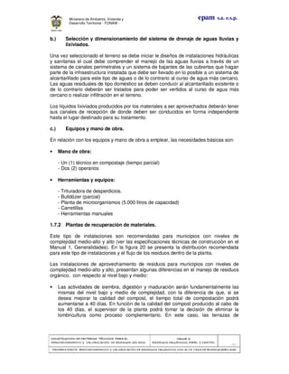 CONSTRUCCION DE CRITERIOS TÉCNICOS PARA ELCONSTRUCCION DE CRITERIOS TÉCNICOS PARA ELCONSTRUCCION DE CRITERIOS TÉCNICOS PARA ELCONSTRUCCION DE CRITERIOS TÉCNICOS PARA EL
APROVECHAMIENTO Y VALORIZACIÓN DE RESIDUODAPROVECHAMIENTO Y VALORIZACIÓN DE RESIDUODAPROVECHAMIENTO Y VALORIZACIÓN DE RESIDUODAPROVECHAMIENTO Y VALORIZACIÓN DE RESIDUOD SÓLIDOS.SÓLIDOS.SÓLIDOS.SÓLIDOS.
Manual 3:Manual 3:Manual 3:Manual 3:
RESIDUOS ORGÁNICOS, PAPEL Y CARTÓN.RESIDUOS ORGÁNICOS, PAPEL Y CARTÓN.RESIDUOS ORGÁNICOS, PAPEL Y CARTÓN.RESIDUOS ORGÁNICOS, PAPEL Y CARTÓN.
- 52 -
PRIMERA PARTE: APROVECHAMIENTO Y VALORIZACIÓN DE RESIDUOS ORGANICOS CON ALTA TASA DE BIODEGRADBIPRIMERA PARTE: APROVECHAMIENTO Y VALORIZACIÓN DE RESIDUOS ORGANICOS CON ALTA TASA DE BIODEGRADBIPRIMERA PARTE: APROVECHAMIENTO Y VALORIZACIÓN DE RESIDUOS ORGANICOS CON ALTA TASA DE BIODEGRADBIPRIMERA PARTE: APROVECHAMIENTO Y VALORIZACIÓN DE RESIDUOS ORGANICOS CON ALTA TASA DE BIODEGRADBILIDADLIDADLIDADLIDAD
epam s.a. e.s.p.Ministerio de Ambiente, Vivienda y
Desarrollo Territorial - FONAM -
b.) Selección y dimensionamiento del sistema de drenaje de aguas lluvias y
lixiviados.
Una vez seleccionado el terreno se debe iniciar le diseños de instalaciones hidráulicas
y sanitarias el cual debe comprender el manejo de las aguas lluvias a través de un
sistema de canales perimetrales y un sistema de bajantes de las cubiertas que hagan
parte de la infraestructura instalada que debe ser llevado en lo posible a un sistema de
alcantarillado para este tipo de aguas o de lo contrario al curso de agua más cercano.
Las aguas residuales de tipo doméstico se deben conducir al alcantarillado existente o
de lo contrario deberán ser tratados para poder ser vertidos al curso de agua más
cercano o realizar infiltración en el terreno.
Los líquidos lixiviados producidos por los materiales a ser aprovechados deberán tener
sus canales de recepción de donde deben ser conducidos en forma independiente
hasta el lugar destinado para su tratamiento.
c.) Equipos y mano de obra.
En relación con los equipos y mano de obra a emplear, las necesidades básicas son:
• Mano de obra:
- Un (1) técnico en compostaje (tiempo parcial)
- Dos (2) operarios
• Herramientas y equipos:
- Trituradora de desperdicios.
- Bulldózer (parcial)
- Planta de microorganismos (5.000 litros de capacidad)
- Carretillas
- Herramientas manuales
1.7.2 Plantas de recuperación de materiales.
Este tipo de instalaciones son recomendadas para municipios con niveles de
complejidad medio-alto y alto (ver las especificaciones técnicas de construcción en el
Manual 1, Generalidades). En la figura 20 se presenta la distribución recomendada
para este tipo de instalaciones y el flujo de los residuos dentro de la planta.
Las instalaciones de aprovechamiento de residuos para municipios con niveles de
complejidad medio-alto y alto, presentan algunas diferencias en el manejo de residuos
orgánico, con respecto al nivel bajo y medio:
• Las actividades de siembra, digestión y maduración serán fundamentalmente las
mismas del nivel bajo y medio de complejidad, con la diferencia de que, si se
desea mejorar la calidad del compost, el tiempo total de compostación podrá
aumentarse a 40 días. En función de la calidad del compost producido al cabo de
los 40 días, el supervisor de la planta podrá tomar la decisión de eliminar la
lombricultura como proceso complementario. En este caso, las terrazas de
 