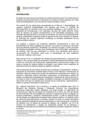 CONSTRUCCION DE CRITERIOS TÉCNICOS PARA ELCONSTRUCCION DE CRITERIOS TÉCNICOS PARA ELCONSTRUCCION DE CRITERIOS TÉCNICOS PARA ELCONSTRUCCION DE CRITERIOS TÉCNICOS PARA EL
APROVECHAMIENTO Y VALORIZACIÓNAPROVECHAMIENTO Y VALORIZACIÓNAPROVECHAMIENTO Y VALORIZACIÓNAPROVECHAMIENTO Y VALORIZACIÓN
DE RESIDUOD SÓLIDOS.DE RESIDUOD SÓLIDOS.DE RESIDUOD SÓLIDOS.DE RESIDUOD SÓLIDOS.
Manual 3:Manual 3:Manual 3:Manual 3:
RESIDUOS ORGÁNICOS, PAPEL YRESIDUOS ORGÁNICOS, PAPEL YRESIDUOS ORGÁNICOS, PAPEL YRESIDUOS ORGÁNICOS, PAPEL Y
CARTÓN.CARTÓN.CARTÓN.CARTÓN. - 2 -
PRIMERA PARTE: APROVECHAMIENTO Y VALORIZACIÓN DE RESIDUOS ORGANICOS CON ALTA TASA DE BIODEGRADBILIDADPRIMERA PARTE: APROVECHAMIENTO Y VALORIZACIÓN DE RESIDUOS ORGANICOS CON ALTA TASA DE BIODEGRADBILIDADPRIMERA PARTE: APROVECHAMIENTO Y VALORIZACIÓN DE RESIDUOS ORGANICOS CON ALTA TASA DE BIODEGRADBILIDADPRIMERA PARTE: APROVECHAMIENTO Y VALORIZACIÓN DE RESIDUOS ORGANICOS CON ALTA TASA DE BIODEGRADBILIDAD
epam s.a. e.s.p.Ministerio de Ambiente, Vivienda y
Desarrollo Territorial - FONAM -
INTRODUCCIÓN
El objetivo de este manual es proponer los criterios técnicos a tener en cuenta para los
proyectos de aprovechamiento y valorización de residuos sólidos orgánicos con altas
tasas de biodegradación, así como de los residuos de papel y cartón.
De acuerdo con las definiciones contempladas en el Manual 1: Generalidades, los
residuos orgánicos biodegradables son aquellos que tienen la cualidad de
descomponerse en periodos cortos por procesos biológicos y que cuentan con la
capacidad de reincorporarse a los materiales naturales del medio ambiente. Estos
tipos de residuos se originan principalmente en las actividades domésticas, como
resultado del procesamiento y consumo de alimentos, así como del mantenimiento de
parques, antejardines y espacios verdes en general en las zonas urbanas. En general,
en Colombia los residuos orgánicos constituyen el principal componente de los
residuos sólidos urbanos.
Los papeles y cartones son productos obtenidos industrialmente a partir del
procesamiento de fibras vegetales de celulosa, las cuales se entrecruzan formando
hojas de diferente resistencia y flexibilidad. Los residuos de papel y cartón provienen
de múltiples actividades humanas, tanto domésticas como comerciales, industriales y
de servicios, toda vez que constituyen un insumo muy importante tanto para la
comunicación de información como para la manipulación de otros productos
(envolturas, limpieza y otros usos).
Este manual no es un compendio de métodos de aprovechamiento y valorización de
residuos, sino una guía sobre los conceptos y criterios generales de tipo técnico y legal
a tener en cuenta por las instituciones, organizaciones o personas que tengan a su
cargo el manejo de residuos sólidos municipales y que deseen iniciar programas de
aprovechamiento de residuos orgánicos, papeles y cartones.
Para el desarrollo del documento se partió de la recolección, procesamiento, análisis y
evaluación de información existente sobre el tema a nivel nacional e internacional, se
realizaron visitas de campo para conocer las experiencias nacionales en la materia, se
consultó a diferentes actores nacionales involucrados, se desarrollaron talleres de
trabajo, se adelantaron actividades de investigación y desarrollo de criterios técnicos y,
con base en todo el material acopiado, procesado y analizado, se elaboró el presente
documento final que se entrega para consulta de las instituciones, organizaciones y
público en general interesado en estos temas.
De especial importancia fue la consulta y el aporte de entidades tales como el
Ministerio del Ambiente, Vivienda y Desarrollo Territorial, las Corporaciones
Autónomas Regionales (CARs), Biblioteca Luís Ángel Arango, la Gobernación de
Cundinamarca y algunos municipios con experiencia en el tema, así como de centros
de documentación de universidades con escuelas o programas de pre y postgrado en
ciencias ambientales y sanitarias. Paralelamente se llevó a cabo la consulta de las
normas legales y/o reglamentos existentes sobre residuos sólidos y, en especial, sobre
los temas de aprovechamiento y reciclaje, también se tomó en cuenta información
técnica aplicable recopilada de diversas experiencias a nivel internacional. Finalmente,
se realizaron tres (3) talleres de consulta en Bogota, Cali y Medellín, con el fin de
conocer las experiencias y recoger los importantes aportes de las personas y
entidades involucradas con las diferentes actividades de la gestión integral de residuos
en el país.
 