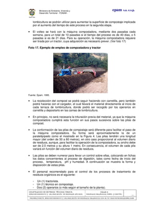 CONSTRUCCION DE CRITERIOS TÉCNICOS PARA ELCONSTRUCCION DE CRITERIOS TÉCNICOS PARA ELCONSTRUCCION DE CRITERIOS TÉCNICOS PARA ELCONSTRUCCION DE CRITERIOS TÉCNICOS PARA EL
APROVECHAMIENTO Y VALORIZACIÓN DE RESIDUOD SÓLIDOS.APROVECHAMIENTO Y VALORIZACIÓN DE RESIDUOD SÓLIDOS.APROVECHAMIENTO Y VALORIZACIÓN DE RESIDUOD SÓLIDOS.APROVECHAMIENTO Y VALORIZACIÓN DE RESIDUOD SÓLIDOS.
Manual 3:Manual 3:Manual 3:Manual 3:
RESIDUOS ORGÁNICOS, PAPEL Y CARTÓN.RESIDUOS ORGÁNICOS, PAPEL Y CARTÓN.RESIDUOS ORGÁNICOS, PAPEL Y CARTÓN.RESIDUOS ORGÁNICOS, PAPEL Y CARTÓN.
- 54 -
PRIMERA PARTE: APROVECHAMIENTO Y VALORIZACIÓN DE RESIDUOS ORGANICOS CON ALTA TASA DE BIODEGRADBILIDADPRIMERA PARTE: APROVECHAMIENTO Y VALORIZACIÓN DE RESIDUOS ORGANICOS CON ALTA TASA DE BIODEGRADBILIDADPRIMERA PARTE: APROVECHAMIENTO Y VALORIZACIÓN DE RESIDUOS ORGANICOS CON ALTA TASA DE BIODEGRADBILIDADPRIMERA PARTE: APROVECHAMIENTO Y VALORIZACIÓN DE RESIDUOS ORGANICOS CON ALTA TASA DE BIODEGRADBILIDAD
epam s.a. e.s.p.Ministerio de Ambiente, Vivienda y
Desarrollo Territorial - FONAM -
lombicultura se podrán utilizar para aumentar la superficie de compostaje implicada
por el aumento del tiempo de este proceso en la segunda etapa.
• El volteo se hará con la máquina compostadora, mediante dos pasadas cada
semana, para un total de 10 pasadas si el tiempo del proceso es de 40 días, o 5
pasadas si es de 21 días. Para su operación, la máquina compostadora requiere
ser tirada por un tractor, cuya adquisición es necesario prever. (Ver foto 17)
Foto 17. Ejemplo de empleo de compostadora y tractor
Fuente: Epam. 1995.
• La recolección del compost se podrá seguir haciendo con carretilla, pero también
podrá hacerse con el cargador, el cual llevará el material directamente al inicio de
cada terraza de lombricultura, donde podrá ser recogido por los operarios en
carretilla y depositarlo en las camas de lombricultura.
• En principio, no será necesaria la trituración previa del material, ya que la máquina
compostadora cumplirá esta función en sus pasos sucesivos sobre las pilas de
compost.
• La conformación de las pilas de compostaje será diferente para facilitar el paso de
la máquina compostadora. Su forma será aproximadamente la de un
paralelipípedo como el mostrado en la Figura 4. Las pilas tendrán una longitud
mayor (del orden de 50 a 80 metros), en otro caso proporcional al volumen diario
de residuos, aunque, para facilitar la operación de la compostadora, su ancho debe
ser de 2,5 metros y su altura 1 metro. En consecuencia, el volumen de cada pila
variará en función del volumen diario de residuos.
• Las pilas se deben numerar para llevar un control sobre ellas, colocando en fichas
los datos concernientes al proceso de digestión, tales como fecha de inicio del
proceso, temperatura, pH y humedad. A continuación se muestra la forma y
disposición de estas pilas.
• El personal recomendado para el control de los procesos de tratamiento de
residuos orgánicos es el siguiente:
- Un (1) tractorista.
- Un (1) técnico en compostaje.
- Dos (2) operarios (o más según el tamaño de la planta).
 