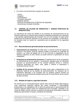 CONSTRUCCION DE CRITERIOS TÉCNICOS PARA ELCONSTRUCCION DE CRITERIOS TÉCNICOS PARA ELCONSTRUCCION DE CRITERIOS TÉCNICOS PARA ELCONSTRUCCION DE CRITERIOS TÉCNICOS PARA EL
APROVECHAMIENTO Y VALORIZACIÓN DE RESIDUOD SÓLIDOS.APROVECHAMIENTO Y VALORIZACIÓN DE RESIDUOD SÓLIDOS.APROVECHAMIENTO Y VALORIZACIÓN DE RESIDUOD SÓLIDOS.APROVECHAMIENTO Y VALORIZACIÓN DE RESIDUOD SÓLIDOS.
Manual 3:Manual 3:Manual 3:Manual 3:
RESIDUOS ORGÁNICOS, PAPEL Y CARTÓN.RESIDUOS ORGÁNICOS, PAPEL Y CARTÓN.RESIDUOS ORGÁNICOS, PAPEL Y CARTÓN.RESIDUOS ORGÁNICOS, PAPEL Y CARTÓN.
- 55 -
PRIMERA PARTE: APROVECHAMIENTO Y VALORIZACIÓN DE RESIDUOS ORGANICOS CON ALTA TASA DE BIODEGRADBILIDADPRIMERA PARTE: APROVECHAMIENTO Y VALORIZACIÓN DE RESIDUOS ORGANICOS CON ALTA TASA DE BIODEGRADBILIDADPRIMERA PARTE: APROVECHAMIENTO Y VALORIZACIÓN DE RESIDUOS ORGANICOS CON ALTA TASA DE BIODEGRADBILIDADPRIMERA PARTE: APROVECHAMIENTO Y VALORIZACIÓN DE RESIDUOS ORGANICOS CON ALTA TASA DE BIODEGRADBILIDAD
epam s.a. e.s.p.Ministerio de Ambiente, Vivienda y
Desarrollo Territorial - FONAM -
• En cuanto a las herramientas y equipos se requieren:
- Tractor.
- Cargador.
- Compostadora.
- Trituradora (opcional).
- Bulldózer (parcial).
- Planta de microorganismos (5.000 litros de capacidad).
- Herramientas manuales (Carretilla).
1.8 CONTROL DE CALIDAD DE PRODUCTOS Y BUENAS PRÁCTICAS DE
MANUFACTURA.
La importancia del control de calidad en los procesos de aprovechamiento de los
residuos orgánicos es necesaria para conseguir materiales procesados que respondan
a las estrictas especificaciones del mercado. Con el fin de conseguir el mejor precio
posible para los productos obtenidos en los procesos de compostaje y lombricultura,
es necesario tener en cuenta los parámetros que se describen en los siguientes
numerales.
1.8.1 Recomendaciones generales plantas de aprovechamiento.
• Administración de inventarios: Se debe llevar un estricto control del ingreso de
residuos a las plantas, teniendo especial cuidado en procesar los materiales de
acuerdo a su orden de llegada con el fin de minimizar la degradación de los
residuos orgánicos; de esta manera se puede disminuir la generación de olores
indeseables.
• Programas de mantenimiento preventivo: El establecimiento de las necesidades
de mantenimiento de los equipos y herramientas utilizados para los diferentes
procesos de aprovechamiento de los residuos plásticos elimina o minimiza
emisiones generadas por fugas, ruido, gases y mejoran el desempeño y
rendimiento de los mismos.
• Cuidado de los recursos hídricos. Se deben evitar fugas y desperdicios en los
diferentes sistemas de las plantas de aprovechamiento. Es necesario dar el
tratamiento adecuado a los lixiviados que se pudieran generar durante los
procesos de aprovechamiento biológico para evitar la contaminación de las fuentes
de agua cercanas.
1.8.2 Medidas de higiene y seguridad industrial.
De acuerdo con la normatividad laboral vigente, todo centro de trabajo debe asegurar
unas condiciones laborales seguras que eviten accidentes o enfermedades
profesionales a los trabajadores, por lo tanto las plantas para el aprovechamiento de
residuos orgánicos deben contar con instalaciones bien iluminadas, ventiladas y con
zonas de trabajo, transito vehicular y peatonal correctamente demarcadas y libres de
obstáculos para facilitar el manejo y transporte de materiales.
 