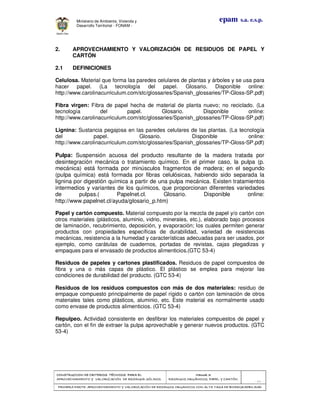 CONSTRUCCION DE CRITERIOS TÉCNICOS PARA ELCONSTRUCCION DE CRITERIOS TÉCNICOS PARA ELCONSTRUCCION DE CRITERIOS TÉCNICOS PARA ELCONSTRUCCION DE CRITERIOS TÉCNICOS PARA EL
APROVECHAMIENTO Y VALORIZACIÓN DE RESIDUOD SÓLIDOS.APROVECHAMIENTO Y VALORIZACIÓN DE RESIDUOD SÓLIDOS.APROVECHAMIENTO Y VALORIZACIÓN DE RESIDUOD SÓLIDOS.APROVECHAMIENTO Y VALORIZACIÓN DE RESIDUOD SÓLIDOS.
Manual 3:Manual 3:Manual 3:Manual 3:
RESIDUOS ORGÁNICOS, PAPEL Y CARTÓN.RESIDUOS ORGÁNICOS, PAPEL Y CARTÓN.RESIDUOS ORGÁNICOS, PAPEL Y CARTÓN.RESIDUOS ORGÁNICOS, PAPEL Y CARTÓN.
- 60 -
PRIMERA PARTE: APROVECHAMIENTO Y VALORIZACIÓN DE RESIDUOS ORGANICOS CON ALTA TASA DE BIODEGRADBILIDADPRIMERA PARTE: APROVECHAMIENTO Y VALORIZACIÓN DE RESIDUOS ORGANICOS CON ALTA TASA DE BIODEGRADBILIDADPRIMERA PARTE: APROVECHAMIENTO Y VALORIZACIÓN DE RESIDUOS ORGANICOS CON ALTA TASA DE BIODEGRADBILIDADPRIMERA PARTE: APROVECHAMIENTO Y VALORIZACIÓN DE RESIDUOS ORGANICOS CON ALTA TASA DE BIODEGRADBILIDAD
epam s.a. e.s.p.Ministerio de Ambiente, Vivienda y
Desarrollo Territorial - FONAM -
2. APROVECHAMIENTO Y VALORIZACIÓN DE RESIDUOS DE PAPEL Y
CARTÓN
2.1 DEFINICIONES
Celulosa. Material que forma las paredes celulares de plantas y árboles y se usa para
hacer papel. (La tecnología del papel. Glosario. Disponible online:
http://www.carolinacurriculum.com/stc/glossaries/Spanish_glossaries/TP-Gloss-SP.pdf)
Fibra virgen: Fibra de papel hecha de material de planta nuevo; no reciclado. (La
tecnología del papel. Glosario. Disponible online:
http://www.carolinacurriculum.com/stc/glossaries/Spanish_glossaries/TP-Gloss-SP.pdf)
Lignina: Sustancia pegajosa en las paredes celulares de las plantas. (La tecnología
del papel. Glosario. Disponible online:
http://www.carolinacurriculum.com/stc/glossaries/Spanish_glossaries/TP-Gloss-SP.pdf)
Pulpa: Suspensión acuosa del producto resultante de la madera tratada por
desintegración mecánica o tratamiento químico. En el primer caso, la pulpa (p.
mecánica) está formada por minúsculos fragmentos de madera; en el segundo
(pulpa química) está formada por fibras celulósicas, habiendo sido separada la
lignina por digestión química a partir de una pulpa mecánica. Existen tratamientos
intermedios y variantes de los químicos, que proporcionan diferentes variedades
de pulpas.( Papelnet.cl. Glosario. Disponible online:
http://www.papelnet.cl/ayuda/glosario_p.htm)
Papel y cartón compuesto. Material compuesto por la mezcla de papel y/o cartón con
otros materiales (plásticos, aluminio, vidrio, minerales, etc.), elaborado bajo procesos
de laminación, recubrimiento, deposición, y evaporación; los cuales permiten generar
productos con propiedades específicas de durabilidad, variedad de resistencias
mecánicas, resistencia a la humedad y características adecuadas para ser usados, por
ejemplo, como carátulas de cuadernos, portadas de revistas, cajas plegadizas y
empaques para el envasado de productos alimenticios.(GTC 53-4)
Residuos de papeles y cartones plastificados. Residuos de papel compuestos de
fibra y una o más capas de plástico. El plástico se emplea para mejorar las
condiciones de durabilidad del producto. (GTC 53-4)
Residuos de los residuos compuestos con más de dos materiales: residuo de
empaque compuesto principalmente de papel rígido o cartón con laminación de otros
materiales tales como plásticos, aluminio, etc. Este material es normalmente usado
como envase de productos alimenticios. (GTC 53-4)
Repulpeo. Actividad consistente en desfibrar los materiales compuestos de papel y
cartón, con el fin de extraer la pulpa aprovechable y generar nuevos productos. (GTC
53-4)
 