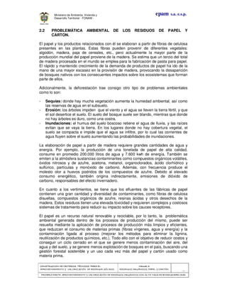 CONSTRUCCION DE CRITERIOS TÉCNICOS PARA ELCONSTRUCCION DE CRITERIOS TÉCNICOS PARA ELCONSTRUCCION DE CRITERIOS TÉCNICOS PARA ELCONSTRUCCION DE CRITERIOS TÉCNICOS PARA EL
APROVECHAMIENTO Y VALORIZACIÓN DE RESIDUOD SÓLIDOS.APROVECHAMIENTO Y VALORIZACIÓN DE RESIDUOD SÓLIDOS.APROVECHAMIENTO Y VALORIZACIÓN DE RESIDUOD SÓLIDOS.APROVECHAMIENTO Y VALORIZACIÓN DE RESIDUOD SÓLIDOS.
Manual 3:Manual 3:Manual 3:Manual 3:
RESIDUOS ORGÁNICOS, PAPEL Y CARTÓN.RESIDUOS ORGÁNICOS, PAPEL Y CARTÓN.RESIDUOS ORGÁNICOS, PAPEL Y CARTÓN.RESIDUOS ORGÁNICOS, PAPEL Y CARTÓN.
- 61 -
PRIMERA PARTE: APROVECHAMIENTO Y VALORIZACIÓN DE RESIDUOS ORGANICOS CON ALTA TASA DE BIODEGRADBILIDADPRIMERA PARTE: APROVECHAMIENTO Y VALORIZACIÓN DE RESIDUOS ORGANICOS CON ALTA TASA DE BIODEGRADBILIDADPRIMERA PARTE: APROVECHAMIENTO Y VALORIZACIÓN DE RESIDUOS ORGANICOS CON ALTA TASA DE BIODEGRADBILIDADPRIMERA PARTE: APROVECHAMIENTO Y VALORIZACIÓN DE RESIDUOS ORGANICOS CON ALTA TASA DE BIODEGRADBILIDAD
epam s.a. e.s.p.Ministerio de Ambiente, Vivienda y
Desarrollo Territorial - FONAM -
2.2 PROBLEMÁTICA AMBIENTAL DE LOS RESIDUOS DE PAPEL Y
CARTON.
El papel y los productos relacionados con él se elaboran a partir de fibras de celulosa
presentes en las plantas. Estas fibras pueden provenir de diferentes vegetales:
algodón, madera, paja de cereales, etc., pero actualmente la mayor parte de la
producción mundial del papel proviene de la madera. Se estima que un tercio del total
de madera procesada en el mundo se emplea para la fabricación de pasta para papel.
El rápido y mantenido crecimiento de la demanda de productos de papel ha ido de la
mano de una mayor escasez en la provisión de madera, provocando la desaparición
de bosques nativos con los consecuentes impactos sobre los ecosistemas que forman
parte de ellos.
Adicionalmente, la deforestación trae consigo otro tipo de problemas ambientales
como lo son:
- Sequías: donde hay mucha vegetación aumenta la humedad ambiental, así como
las reservas de agua en el subsuelo.
- Erosión: los árboles impiden que el viento y el agua se lleven la tierra fértil, y que
el sol desertice el suelo. El suelo del bosque suele ser blando, mientras que donde
no hay árboles es duro, como una costra.
- Inundaciones: el humus del suelo boscoso retiene el agua de lluvia, y las raíces
evitan que se vaya la tierra. En los lugares donde no hay cobertura vegetal, el
suelo se compacta e impide que el agua se infiltre, por lo cual las corrientes de
agua fluyen sobre el suelo aumentando las probabilidades de inundaciones.
La elaboración de papel a partir de madera requiere grandes cantidades de agua y
energía. Por ejemplo, la producción de una tonelada de papel de alta calidad,
consume en promedio 200.000 litros de agua y 7.600 kwh de energía. También se
emiten a la atmósfera sustancias contaminantes como compuestos orgánicos volátiles,
óxidos nitrosos y de azufre, acetona, metanol, organoclorados, ácido clorhídrico y
sulfúrico, partículas y monóxido de carbono. Además, con frecuencia produce el
molesto olor a huevos podridos de los compuestos de azufre. Debido al elevado
consumo energético, también origina indirectamente, emisiones de dióxido de
carbono, responsables del efecto invernadero.
En cuanto a los vertimientos, se tiene que los efluentes de las fábricas de papel
contienen una gran cantidad y diversidad de contaminantes, como fibras de celulosa
disueltas, compuestos orgánicos de azufre, resinas ácidas y otros desechos de la
madera. Estos residuos tienen una elevada toxicidad y requieren complejos y costosos
sistemas de tratamiento para reducir su impacto sobre los cauces receptores.
El papel es un recurso natural renovable y reciclable, por lo tanto, la problemática
ambiental generada dentro de los procesos de producción del mismo, puede ser
resuelta mediante la aplicación de procesos de producción más limpios y eficientes,
que reduzcan el consumo de materias primas (fibras vírgenes, agua y energía) y la
contaminación ligada al proceso (mejorar los métodos para eliminar la lignina,
reutilización de productos químicos, etc.). Todo ello con el objetivo de reducir costos y
conseguir un ciclo cerrado en el que se genere menos contaminación del aire, del
agua y del suelo, y se genere menos explotación de bosques en el país, buscando una
gestión forestal sostenible y un uso cada vez más del papel y cartón usado como
materia prima.
 