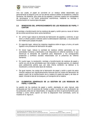 CONSTRUCCION DE CRITERIOS TÉCNICOS PARA ELCONSTRUCCION DE CRITERIOS TÉCNICOS PARA ELCONSTRUCCION DE CRITERIOS TÉCNICOS PARA ELCONSTRUCCION DE CRITERIOS TÉCNICOS PARA EL
APROVECHAMIENTO Y VALORIZACIÓN DE RESIDUOD SÓLIDOS.APROVECHAMIENTO Y VALORIZACIÓN DE RESIDUOD SÓLIDOS.APROVECHAMIENTO Y VALORIZACIÓN DE RESIDUOD SÓLIDOS.APROVECHAMIENTO Y VALORIZACIÓN DE RESIDUOD SÓLIDOS.
Manual 3:Manual 3:Manual 3:Manual 3:
RESIDUOS ORGÁNICOS, PAPEL Y CARTÓN.RESIDUOS ORGÁNICOS, PAPEL Y CARTÓN.RESIDUOS ORGÁNICOS, PAPEL Y CARTÓN.RESIDUOS ORGÁNICOS, PAPEL Y CARTÓN.
- 62 -
PRIMERA PARTE: APROVECHAMIENTO Y VALORIZACIÓN DE RESIDUOS ORGANICOS CON ALTA TASA DE BIODEGRADBILIDADPRIMERA PARTE: APROVECHAMIENTO Y VALORIZACIÓN DE RESIDUOS ORGANICOS CON ALTA TASA DE BIODEGRADBILIDADPRIMERA PARTE: APROVECHAMIENTO Y VALORIZACIÓN DE RESIDUOS ORGANICOS CON ALTA TASA DE BIODEGRADBILIDADPRIMERA PARTE: APROVECHAMIENTO Y VALORIZACIÓN DE RESIDUOS ORGANICOS CON ALTA TASA DE BIODEGRADBILIDAD
epam s.a. e.s.p.Ministerio de Ambiente, Vivienda y
Desarrollo Territorial - FONAM -
Una vez usado, el papel se convierte en un residuo sólido desechable que
generalmente se dispone junto con los demás residuos sólidos en botaderos y rellenos
sanitarios. No obstante, gran parte de los papeles y cartones usados son susceptibles
de reincorporar a los ciclos productivos económicos, mediante su reciclaje o
transformación en nuevos tipos de papel.
2.3 BENEFICIOS DEL APROVECHAMIENTO DE LOS RESIDUOS DE PAPEL Y
CARTÓN
El reciclaje y transformación de los residuos de papel y cartón para su reuso al interior
de los ciclos económicos tiene varios beneficios:
• En primer lugar reduce la demanda de fabricación de papeles y cartones, lo que
tiene un efecto positivo indirecto sobre la deforestación destinada a la producción
de madera para pulpas de papel.
• En segundo lugar, reduce los impactos negativos sobre el agua, el aire y el suelo
ligados a los procesos de fabricación de papel.
• En tercer lugar, reduce la cantidad de residuos sólidos generados por las
actividades humanas y destinados a ser dispuestos en rellenos sanitarios, lo que
disminuye la demanda de superficie para disposición y los consiguientes
problemas y conflictos sociales relacionados con la presencia de rellenos
sanitarios.
• En cuarto lugar, la recolección, reciclaje y transformación de residuos de papel y
cartón es una de las actividades que más empleo e ingresos genera, en especial
para poblaciones pobres que, por esta misma condición, se dedican a la
recolección y venta de estos tipos de residuos.
• De igual manera, los costos de la fabricación de papel y cartón a partir de estos
mismos residuos son significativamente menores que los costos de fabricación de
papel a partir de la transformación de la madera en pasta de papel y de ésta en
papel, incluida la tala de los bosques y el transporte de la madera.
2.4 ELEMENTOS GENERALES DE LA GESTION DE LOS RESIDUOS DE
PAPEL Y CARTÓN.
La gestión de los residuos de papel y cartón, planteada en este manual, esta
compuesta por tres (3) acciones de manejo a saber: la primera es la reutilización de
los productos antes de ser desechados, en seguida se tiene el aprovechamiento para
reciclaje y como última opción se tiene la disposición final controlada, como se
muestra en la figura 21.
 