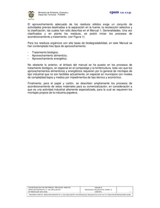 CONSTRUCCION DE CRITERIOS TÉCNICOS PARA ELCONSTRUCCION DE CRITERIOS TÉCNICOS PARA ELCONSTRUCCION DE CRITERIOS TÉCNICOS PARA ELCONSTRUCCION DE CRITERIOS TÉCNICOS PARA EL
APROVECHAMIENTO Y VALORIZACIÓNAPROVECHAMIENTO Y VALORIZACIÓNAPROVECHAMIENTO Y VALORIZACIÓNAPROVECHAMIENTO Y VALORIZACIÓN
DE RESIDUOD SÓLIDOS.DE RESIDUOD SÓLIDOS.DE RESIDUOD SÓLIDOS.DE RESIDUOD SÓLIDOS.
Manual 3:Manual 3:Manual 3:Manual 3:
RESIDUOS ORGÁNICOS, PAPEL YRESIDUOS ORGÁNICOS, PAPEL YRESIDUOS ORGÁNICOS, PAPEL YRESIDUOS ORGÁNICOS, PAPEL Y
CARTÓN.CARTÓN.CARTÓN.CARTÓN. - 3 -
PRIMERA PARTE: APROVECHAMIENTO Y VALORIZACIÓN DE RESIDUOS ORGANICOS CON ALTA TASA DE BIODEGRADBILIDADPRIMERA PARTE: APROVECHAMIENTO Y VALORIZACIÓN DE RESIDUOS ORGANICOS CON ALTA TASA DE BIODEGRADBILIDADPRIMERA PARTE: APROVECHAMIENTO Y VALORIZACIÓN DE RESIDUOS ORGANICOS CON ALTA TASA DE BIODEGRADBILIDADPRIMERA PARTE: APROVECHAMIENTO Y VALORIZACIÓN DE RESIDUOS ORGANICOS CON ALTA TASA DE BIODEGRADBILIDAD
epam s.a. e.s.p.Ministerio de Ambiente, Vivienda y
Desarrollo Territorial - FONAM -
El aprovechamiento adecuado de los residuos sólidos exige un conjunto de
actividades previas destinadas a la separación en la fuente, la recolección selectiva y
la clasificación, las cuales han sido descritas en el Manual 1, Generalidades. Una vez
clasificados y en planta los residuos, se podrá iniciar los procesos de
acondicionamiento y tratamiento. (ver Figura 1):
Para los residuos orgánicos con alta tasas de biodegradabilidad, en este Manual se
han contemplado tres tipos de aprovechamiento:
- Tratamiento biológico.
- Aprovechamiento alimenticio.
- Aprovechamiento energético.
No obstante lo anterior, el énfasis del manual se ha puesto en los procesos de
tratamiento biológico, en especial en el compostaje y la lombricultura, toda vez que los
aprovechamientos alimenticios y energéticos requieren por lo general de montajes de
tipo industrial que no son factibles actualmente, en especial en municipios con niveles
de complejidad bajos y medios por impedimentos de tipo técnico y económico.
Finalmente, para el papel y cartón, se describen ampliamente los procesos de
acondicionamiento de estos materiales para su comercialización, en consideración a
que es una actividad industrial altamente especializada, para la cual se requieren los
montajes propios de la industria papelera.
 