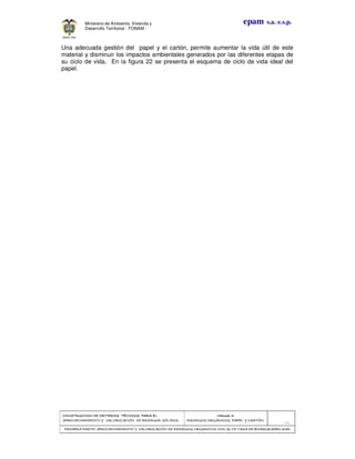 CONSTRUCCION DE CRITERIOS TÉCNICOS PARA ELCONSTRUCCION DE CRITERIOS TÉCNICOS PARA ELCONSTRUCCION DE CRITERIOS TÉCNICOS PARA ELCONSTRUCCION DE CRITERIOS TÉCNICOS PARA EL
APROVECHAMIENTO Y VALORIZACIÓN DE RESIDUOD SÓLIDOS.APROVECHAMIENTO Y VALORIZACIÓN DE RESIDUOD SÓLIDOS.APROVECHAMIENTO Y VALORIZACIÓN DE RESIDUOD SÓLIDOS.APROVECHAMIENTO Y VALORIZACIÓN DE RESIDUOD SÓLIDOS.
Manual 3:Manual 3:Manual 3:Manual 3:
RESIDUOS ORGÁNICOS, PAPEL Y CARTÓN.RESIDUOS ORGÁNICOS, PAPEL Y CARTÓN.RESIDUOS ORGÁNICOS, PAPEL Y CARTÓN.RESIDUOS ORGÁNICOS, PAPEL Y CARTÓN.
- 64 -
PRIMERA PARTE: APROVECHAMIENTO Y VALORIZACIÓN DE RESIDUOS ORGANICOS CON ALTA TASA DE BIODEGRADBILIDADPRIMERA PARTE: APROVECHAMIENTO Y VALORIZACIÓN DE RESIDUOS ORGANICOS CON ALTA TASA DE BIODEGRADBILIDADPRIMERA PARTE: APROVECHAMIENTO Y VALORIZACIÓN DE RESIDUOS ORGANICOS CON ALTA TASA DE BIODEGRADBILIDADPRIMERA PARTE: APROVECHAMIENTO Y VALORIZACIÓN DE RESIDUOS ORGANICOS CON ALTA TASA DE BIODEGRADBILIDAD
epam s.a. e.s.p.Ministerio de Ambiente, Vivienda y
Desarrollo Territorial - FONAM -
Una adecuada gestión del papel y el cartón, permite aumentar la vida útil de este
material y disminuir los impactos ambientales generados por las diferentes etapas de
su ciclo de vida. En la figura 22 se presenta el esquema de ciclo de vida ideal del
papel.
 