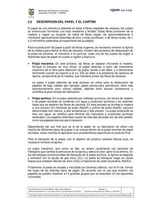 CONSTRUCCION DECONSTRUCCION DECONSTRUCCION DECONSTRUCCION DE CRITERIOS TÉCNICOS PARA ELCRITERIOS TÉCNICOS PARA ELCRITERIOS TÉCNICOS PARA ELCRITERIOS TÉCNICOS PARA EL
APROVECHAMIENTO Y VALORIZACIÓN DE RESIDUOD SÓLIDOS.APROVECHAMIENTO Y VALORIZACIÓN DE RESIDUOD SÓLIDOS.APROVECHAMIENTO Y VALORIZACIÓN DE RESIDUOD SÓLIDOS.APROVECHAMIENTO Y VALORIZACIÓN DE RESIDUOD SÓLIDOS.
Manual 3:Manual 3:Manual 3:Manual 3:
RESIDUOS ORGÁNICOS, PAPEL Y CARTÓN.RESIDUOS ORGÁNICOS, PAPEL Y CARTÓN.RESIDUOS ORGÁNICOS, PAPEL Y CARTÓN.RESIDUOS ORGÁNICOS, PAPEL Y CARTÓN.
- 66 -
PRIMERA PARTE: APROVPRIMERA PARTE: APROVPRIMERA PARTE: APROVPRIMERA PARTE: APROVECHAMIENTO Y VALORIZACIÓN DE RESIDUOS ORGANICOS CON ALTA TASA DE BIODEGRADBILIDADECHAMIENTO Y VALORIZACIÓN DE RESIDUOS ORGANICOS CON ALTA TASA DE BIODEGRADBILIDADECHAMIENTO Y VALORIZACIÓN DE RESIDUOS ORGANICOS CON ALTA TASA DE BIODEGRADBILIDADECHAMIENTO Y VALORIZACIÓN DE RESIDUOS ORGANICOS CON ALTA TASA DE BIODEGRADBILIDAD
epam s.a. e.s.p.Ministerio de Ambiente, Vivienda y
Desarrollo Territorial - FONAM -
2.5 DESCRIPCIÓN DEL PAPEL Y EL CARTÓN
El papel es una estructura obtenida en base a fibras vegetales de celulosa, las cuales
se entrecruzan formando una hoja resistente y flexible. Estas fibras provienen de la
madera y, según su longitud, se habla de fibras largas -de aproximadamente 3
milímetros (generalmente obtenidas de pino u otras coníferas)- o de fibras cortas -de 1
a 2 milímetros (obtenidas principalmente del eucalipto).
Para la producción de papel a partir de fibras vírgenes, es necesario remover la lignina
de la madera para liberar la fibra de celulosa. Existen dos procesos de elaboración de
la pulpa de celulosa, el mecánico o el químico, cada una de las cuales da origen a
diferentes tipos de papel en cuanto a rigidez y blancura.
• Pulpa mecánica. En este proceso, las fibras se separan triturando la madera.
Aunque el proceso es muy eficaz, el papel obtenido a partir del tratamiento
mecánico de la fibra para obtención de pulpa, tiende a ser débil, y a decolorarse
fácilmente cuando se expone a la luz. Ello se debe a la presencia de residuos de
lignina, componente de la madera, que mantiene juntas las fibras de celulosa.
La pasta o pulpa obtenida de este proceso se utiliza para la elaboración de
papeles de baja calidad (por ejemplo: papel prensa para periódicos); tiene más
aprovechamiento pero menos calidad, además tiene escasa consistencia y
amarillea al poco tiempo de fabricación.
• Pulpa química. En la pulpa obtenida por métodos químicos, los trozos de madera
o de papel reciclado se combinan con agua y productos químicos y se calientan
hasta que se separan las fibras de celulosa. En este proceso se somete la madera
a una cocción con hidróxido de sodio (NaOH) y sulfuro de sodio (Na2S), solución
denominada licor blanco, a alta temperatura y alta presión. La pulpa producida se
lava con agua, se clasifica para eliminar las impurezas y sustancias químicas
residuales. Los papeles obtenidos a partir de este tipo de pulpa son de alta calidad,
como los papeles blancos para impresión.
Dependiendo del uso final que se le dé al papel, en su fabricación se utiliza una
mezcla de diferentes tipos de pulpas o se incluye dentro de la pulpa recortes de papel
reciclado, estas mezclas le aportarán sus características específicas al producto final.
Para el blanqueo de la pasta, con el objetivo de producir celulosa blanca pura, es
necesario remover la lignina.
La pulpa mecánica, que como se dijo, se aclara usualmente con peróxido de
hidrógeno que cambia la estructura de la lignina y altera el color, pero no la elimina. En
las tecnologías convencionales de blanqueo de la pasta química, la lignina se degrada
y remueve con la ayuda de gas cloro (Cl2). La pasta se blanquea luego en varias
etapas que emplean dióxido de cloro (ClO2) e hipoclorito de sodio (lavandina, NaOCI).
Finalmente, la pasta es secada y mezclada con diversos aditivos, con el fin de formar
las hojas de los distintos tipos de papel. De acuerdo con el uso que tendrán, los
papeles se pueden clasificar en 6 grandes grupos que se describen en los siguientes
numerales.
 