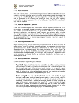CONSTRUCCION DECONSTRUCCION DECONSTRUCCION DECONSTRUCCION DE CRITERIOS TÉCNICOS PARA ELCRITERIOS TÉCNICOS PARA ELCRITERIOS TÉCNICOS PARA ELCRITERIOS TÉCNICOS PARA EL
APROVECHAMIENTO Y VALORIZACIÓN DE RESIDUOD SÓLIDOS.APROVECHAMIENTO Y VALORIZACIÓN DE RESIDUOD SÓLIDOS.APROVECHAMIENTO Y VALORIZACIÓN DE RESIDUOD SÓLIDOS.APROVECHAMIENTO Y VALORIZACIÓN DE RESIDUOD SÓLIDOS.
Manual 3:Manual 3:Manual 3:Manual 3:
RESIDUOS ORGÁNICOS, PAPEL Y CARTÓN.RESIDUOS ORGÁNICOS, PAPEL Y CARTÓN.RESIDUOS ORGÁNICOS, PAPEL Y CARTÓN.RESIDUOS ORGÁNICOS, PAPEL Y CARTÓN.
- 67 -
PRIMERA PARTE: APROVPRIMERA PARTE: APROVPRIMERA PARTE: APROVPRIMERA PARTE: APROVECHAMIENTO Y VALORIZACIÓN DE RESIDUOS ORGANICOS CON ALTA TASA DE BIODEGRADBILIDADECHAMIENTO Y VALORIZACIÓN DE RESIDUOS ORGANICOS CON ALTA TASA DE BIODEGRADBILIDADECHAMIENTO Y VALORIZACIÓN DE RESIDUOS ORGANICOS CON ALTA TASA DE BIODEGRADBILIDADECHAMIENTO Y VALORIZACIÓN DE RESIDUOS ORGANICOS CON ALTA TASA DE BIODEGRADBILIDAD
epam s.a. e.s.p.Ministerio de Ambiente, Vivienda y
Desarrollo Territorial - FONAM -
2.5.1 Papel periódico.
Para este uso se utilizan fundamentalmente papeles específicos elaborados con pasta
mecánica mezclada con otras fibras y con pasta proveniente de papel recuperado, con
un gramaje de entre 50 y 60 gr/m2
. Este tipo de papel se considera de baja calidad, ya
que se amarillea al poco tiempo de producido, pero, por otro lado, presenta
propiedades de rigidez y de absorción de humedad, por lo cual también es utilizado
para fines de limpieza.
2.5.2 Papel de impresión y escritura.
Existe gran variedad de productos con diversas texturas, colores, grosores, etc., cuya
composición varía desde el papel producido con pasta mecánica hasta papeles de
gran calidad fabricados con celulosa pura, pudiéndose distinguir los siguientes tipos
genéricos: papel para fotocopiadora, papel continuo, autocopiativo, kraft, cartulina,
etc., con gramajes comprendidos entre los 50 y 90 gr/m2
en papeles para impresión y
entre los 100 y los 320 gr/m2
en cartulinas y papeles de impresión de calidad superior.
En la actualidad, también se fabrican papeles para impresión y escritura a partir de
pulpas de material reciclado.
2.5.3 Papel higiénico-sanitario.
Papel de bajo gramaje, suave, compuesto predominantemente de fibras naturales, de
pasta química virgen o reciclada, a veces mezclada con pasta de alto rendimiento
(químico-mecánicas). Es tan delgado que difícilmente se usa en una simple capa.
Dependiendo de los requerimientos se suelen combinar dos o más capas. Se
caracteriza por su buena flexibilidad, suavidad superficial, baja densidad y alta
capacidad para absorber líquidos. Se usan para fines higiénicos y domésticos, tales
como pañuelos, servilletas, toallas y productos absorbentes similares que se
desintegran en agua.
2.5.4 Papel para envases o embalaje.
Existen varios tipos de papeles para embalaje:
• Papel Kraft. El papel kratf presenta unas cualidades específicas que le permite ser
utilizado para la producción de sacos de gran capacidad y bolsas de papel. Este
tipo de papel se produce únicamente con pasta kraft con un compuesto vegetal
proveniente de coníferas, y no contiene cargas por lo que la pasta presenta un alto
grado de refinamiento. Las propiedades que presenta este papel son la tenacidad
y la resistencia a la tracción, al alargamiento y a la rotura.
• Cartón corrugado. Es una estructura formada por un nervio central de papel
ondulado (papel onda), reforzado externamente por dos capas de papel pegadas
con adhesivo en las crestas de la onda. Es un material liviano, cuya resistencia se
basa en el trabajo conjunto y vertical de estas tres láminas de papel. Este tipo de
papel se fabrica con pasta semiquímica, pasta kraft o pasta proveniente de papel
recuperado. También se combina la pasta kraft en la cubierta con pastas
provenientes de papel recuperado en las caras inferiores. Básicamente se utiliza
para embalajes de productos frágiles y cajas de embalaje en general.
 