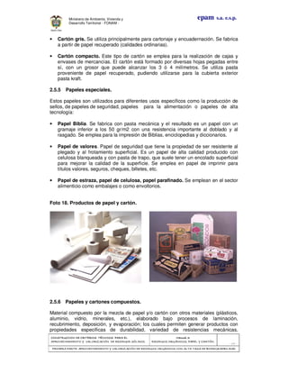 CONSTRUCCION DECONSTRUCCION DECONSTRUCCION DECONSTRUCCION DE CRITERIOS TÉCNICOS PARA ELCRITERIOS TÉCNICOS PARA ELCRITERIOS TÉCNICOS PARA ELCRITERIOS TÉCNICOS PARA EL
APROVECHAMIENTO Y VALORIZACIÓN DE RESIDUOD SÓLIDOS.APROVECHAMIENTO Y VALORIZACIÓN DE RESIDUOD SÓLIDOS.APROVECHAMIENTO Y VALORIZACIÓN DE RESIDUOD SÓLIDOS.APROVECHAMIENTO Y VALORIZACIÓN DE RESIDUOD SÓLIDOS.
Manual 3:Manual 3:Manual 3:Manual 3:
RESIDUOS ORGÁNICOS, PAPEL Y CARTÓN.RESIDUOS ORGÁNICOS, PAPEL Y CARTÓN.RESIDUOS ORGÁNICOS, PAPEL Y CARTÓN.RESIDUOS ORGÁNICOS, PAPEL Y CARTÓN.
- 68 -
PRIMERA PARTE: APROVPRIMERA PARTE: APROVPRIMERA PARTE: APROVPRIMERA PARTE: APROVECHAMIENTO Y VALORIZACIÓN DE RESIDUOS ORGANICOS CON ALTA TASA DE BIODEGRADBILIDADECHAMIENTO Y VALORIZACIÓN DE RESIDUOS ORGANICOS CON ALTA TASA DE BIODEGRADBILIDADECHAMIENTO Y VALORIZACIÓN DE RESIDUOS ORGANICOS CON ALTA TASA DE BIODEGRADBILIDADECHAMIENTO Y VALORIZACIÓN DE RESIDUOS ORGANICOS CON ALTA TASA DE BIODEGRADBILIDAD
epam s.a. e.s.p.Ministerio de Ambiente, Vivienda y
Desarrollo Territorial - FONAM -
• Cartón gris. Se utiliza principalmente para cartonaje y encuadernación. Se fabrica
a partir de papel recuperado (calidades ordinarias).
• Cartón compacto. Este tipo de cartón se emplea para la realización de cajas y
envases de mercancías. El cartón está formado por diversas hojas pegadas entre
sí, con un grosor que puede alcanzar los 3 ó 4 milímetros. Se utiliza pasta
proveniente de papel recuperado, pudiendo utilizarse para la cubierta exterior
pasta kraft.
2.5.5 Papeles especiales.
Estos papeles son utilizados para diferentes usos específicos como la producción de
sellos, de papeles de seguridad, papeles para la alimentación o papeles de alta
tecnología:
• Papel Biblia. Se fabrica con pasta mecánica y el resultado es un papel con un
gramaje inferior a los 50 gr/m2 con una resistencia importante al doblado y al
rasgado. Se emplea para la impresión de Biblias, enciclopedias y diccionarios.
• Papel de valores. Papel de seguridad que tiene la propiedad de ser resistente al
plegado y al frotamiento superficial. Es un papel de alta calidad producido con
celulosa blanqueada y con pasta de trapo, que suele tener un encolado superficial
para mejorar la calidad de la superficie. Se emplea en papel de imprimir para
títulos valores, seguros, cheques, billetes, etc.
• Papel de estraza, papel de celulosa, papel parafinado. Se emplean en el sector
alimenticio como embalajes o como envoltorios.
Foto 18. Productos de papel y cartón.
2.5.6 Papeles y cartones compuestos.
Material compuesto por la mezcla de papel y/o cartón con otros materiales (plásticos,
aluminio, vidrio, minerales, etc.), elaborado bajo procesos de laminación,
recubrimiento, deposición, y evaporación; los cuales permiten generar productos con
propiedades específicas de durabilidad, variedad de resistencias mecánicas,
 
