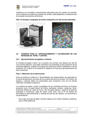 CONSTRUCCION DECONSTRUCCION DECONSTRUCCION DECONSTRUCCION DE CRITERIOS TÉCNICOS PARA ELCRITERIOS TÉCNICOS PARA ELCRITERIOS TÉCNICOS PARA ELCRITERIOS TÉCNICOS PARA EL
APROVECHAMIENTO Y VALORIZACIÓN DE RESIDUOD SÓLIDOS.APROVECHAMIENTO Y VALORIZACIÓN DE RESIDUOD SÓLIDOS.APROVECHAMIENTO Y VALORIZACIÓN DE RESIDUOD SÓLIDOS.APROVECHAMIENTO Y VALORIZACIÓN DE RESIDUOD SÓLIDOS.
Manual 3:Manual 3:Manual 3:Manual 3:
RESIDUOS ORGÁNICOS, PAPEL Y CARTÓN.RESIDUOS ORGÁNICOS, PAPEL Y CARTÓN.RESIDUOS ORGÁNICOS, PAPEL Y CARTÓN.RESIDUOS ORGÁNICOS, PAPEL Y CARTÓN.
- 69 -
PRIMERA PARTE: APROVPRIMERA PARTE: APROVPRIMERA PARTE: APROVPRIMERA PARTE: APROVECHAMIENTO Y VALORIZACIÓN DE RESIDUOS ORGANICOS CON ALTA TASA DE BIODEGRADBILIDADECHAMIENTO Y VALORIZACIÓN DE RESIDUOS ORGANICOS CON ALTA TASA DE BIODEGRADBILIDADECHAMIENTO Y VALORIZACIÓN DE RESIDUOS ORGANICOS CON ALTA TASA DE BIODEGRADBILIDADECHAMIENTO Y VALORIZACIÓN DE RESIDUOS ORGANICOS CON ALTA TASA DE BIODEGRADBILIDAD
epam s.a. e.s.p.Ministerio de Ambiente, Vivienda y
Desarrollo Territorial - FONAM -
resistencia a la humedad y características adecuadas para ser usados, por ejemplo,
como carátulas de cuadernos, portadas de revistas, cajas plegadizas y empaques para
el envasado de productos alimenticios.
Foto 19. Envases y empaques de cartón compuesto con más de dos materiales.
2.6 TECNICAS PARA EL APROVECHAMIENTO Y VALORIZACIÓN DE LOS
RESIDUOS DE PAPEL Y CARTÓN.
2.6.1 Aprovechamiento de papeles y cartones.
El reciclaje del papel y cartón, es un proceso muy sencillo, que requiere tan sólo de
una correcta selección para poder reintroducir los materiales al ciclo productivo de las
empresas papeleras, quienes se encargan de transformar dichos materiales en nuevos
productos. En la figura 23 se presenta el diagrama de flujo para aprovechamiento de
estos materiales.
Fase 1: Obtención de la materia prima.
Como se explicó en el Manual 1: Generalidades, los residuos deben ser separados en
la fuente de generación por parte de los usuarios del servicio de aseo. Por lo tanto, los
papeles y cartones deben ser presentados para recolección junto con los demás
materiales reciclables inorgánicos.
Los residuos de papel y cartón susceptibles de ser reciclados provienen de diversos
productos como: el papel blanco de oficina, periódicos, revistas, cuadernos, libros,
directorios telefónicos, cajas de huevo, rollo de papel higiénico, papel de envoltorios,
publicidad e invitaciones, cajas de cartón, entre otros. Con el fin de facilitar las
actividades de aprovechamiento y reciclaje de este tipo de residuos, se recomienda a
los generadores:
- No arrugar las hojas de papel, retirarles objetos como anillas metálicas o plásticas,
clips y cintas adhesivas.
 