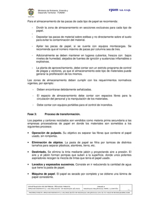 CONSTRUCCION DECONSTRUCCION DECONSTRUCCION DECONSTRUCCION DE CRITERIOS TÉCNICOS PARA ELCRITERIOS TÉCNICOS PARA ELCRITERIOS TÉCNICOS PARA ELCRITERIOS TÉCNICOS PARA EL
APROVECHAMIENTO Y VALORIZACIÓN DE RESIDUOD SÓLIDOS.APROVECHAMIENTO Y VALORIZACIÓN DE RESIDUOD SÓLIDOS.APROVECHAMIENTO Y VALORIZACIÓN DE RESIDUOD SÓLIDOS.APROVECHAMIENTO Y VALORIZACIÓN DE RESIDUOD SÓLIDOS.
Manual 3:Manual 3:Manual 3:Manual 3:
RESIDUOS ORGÁNICOS, PAPEL Y CARTÓN.RESIDUOS ORGÁNICOS, PAPEL Y CARTÓN.RESIDUOS ORGÁNICOS, PAPEL Y CARTÓN.RESIDUOS ORGÁNICOS, PAPEL Y CARTÓN.
- 73 -
PRIMERA PARTE: APROVPRIMERA PARTE: APROVPRIMERA PARTE: APROVPRIMERA PARTE: APROVECHAMIENTO Y VALORIZACIÓN DE RESIDUOS ORGANICOS CON ALTA TASA DE BIODEGRADBILIDADECHAMIENTO Y VALORIZACIÓN DE RESIDUOS ORGANICOS CON ALTA TASA DE BIODEGRADBILIDADECHAMIENTO Y VALORIZACIÓN DE RESIDUOS ORGANICOS CON ALTA TASA DE BIODEGRADBILIDADECHAMIENTO Y VALORIZACIÓN DE RESIDUOS ORGANICOS CON ALTA TASA DE BIODEGRADBILIDAD
epam s.a. e.s.p.Ministerio de Ambiente, Vivienda y
Desarrollo Territorial - FONAM -
Para el almacenamiento de las pacas de cada tipo de papel se recomienda:
- Dividir la zona de almacenamiento en secciones exclusivas para cada tipo de
papel.
-
- Depositar las pacas de material sobre estibas y no directamente sobre el suelo
para evitar la contaminación del material.
- Apilar las pacas de papel, si se cuenta con equipos montacargas. Se
recomienda que el número máximo de pacas por columna sea de tres.
- Adicionalmente se deben mantener en lugares cubiertos, frescos con bajos
niveles de humedad, alejados de fuentes de ignición y sustancias inflamables o
explosivas.
- La planta de aprovechamiento, debe contar con un estricto programa de control
de plagas y vectores, ya que el almacenamiento este tipo de materiales puede
generar la proliferación de los mismos.
Las zonas de almacenamiento deben cumplir con los requerimientos normativos
vigentes, por ejemplo:
- Deben encontrarse debidamente señalizadas.
- El espacio de almacenamiento debe contar con espacios libres para la
circulación del personal y la manipulación de los materiales.
- Debe contar con equipos portátiles para el control de incendios.
Fase 3: Proceso de transformación.
Los papeles y cartones reciclados son vendidos como materia prima secundaria a las
empresas procesadoras de papel en donde los materiales son sometidos a los
siguientes procesos:
• Operación de pulpado. Su objetivo es separar las fibras que contiene el papel
usado, sin romperlas.
• Eliminación de objetos. La pasta de papel se filtra por tamices de distintos
tamaños para separar plásticos, alambres, tierra, etc.
• Destintado. Se elimina la tinta mediante jabón y proyectando aire a presión. El
aire y el jabón forman pompas que suben a la superficie, donde unos potentes
aspiradores recogen la mezcla de tintas que tenía el papel usado.
• Lavados y espesados sucesivos. Consiste en ir reduciendo la cantidad de agua
que tiene la pasta de papel.
• Máquina de papel. El papel es secado por completo y se obtiene una lámina de
papel consistente.
 