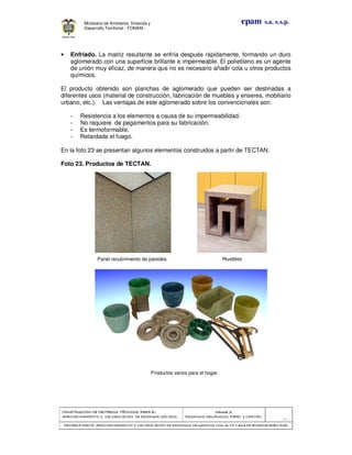 CONSTRUCCION DECONSTRUCCION DECONSTRUCCION DECONSTRUCCION DE CRITERIOS TÉCNICOS PARA ELCRITERIOS TÉCNICOS PARA ELCRITERIOS TÉCNICOS PARA ELCRITERIOS TÉCNICOS PARA EL
APROVECHAMIENTO Y VALORIZACIÓN DE RESIDUOD SÓLIDOS.APROVECHAMIENTO Y VALORIZACIÓN DE RESIDUOD SÓLIDOS.APROVECHAMIENTO Y VALORIZACIÓN DE RESIDUOD SÓLIDOS.APROVECHAMIENTO Y VALORIZACIÓN DE RESIDUOD SÓLIDOS.
Manual 3:Manual 3:Manual 3:Manual 3:
RESIDUOS ORGÁNICOS, PAPEL Y CARTÓN.RESIDUOS ORGÁNICOS, PAPEL Y CARTÓN.RESIDUOS ORGÁNICOS, PAPEL Y CARTÓN.RESIDUOS ORGÁNICOS, PAPEL Y CARTÓN.
- 76 -
PRIMERA PARTE: APROVPRIMERA PARTE: APROVPRIMERA PARTE: APROVPRIMERA PARTE: APROVECHAMIENTO Y VALORIZACIÓN DE RESIDUOS ORGANICOS CON ALTA TASA DE BIODEGRADBILIDADECHAMIENTO Y VALORIZACIÓN DE RESIDUOS ORGANICOS CON ALTA TASA DE BIODEGRADBILIDADECHAMIENTO Y VALORIZACIÓN DE RESIDUOS ORGANICOS CON ALTA TASA DE BIODEGRADBILIDADECHAMIENTO Y VALORIZACIÓN DE RESIDUOS ORGANICOS CON ALTA TASA DE BIODEGRADBILIDAD
epam s.a. e.s.p.Ministerio de Ambiente, Vivienda y
Desarrollo Territorial - FONAM -
• Enfriado. La matriz resultante se enfría después rápidamente, formando un duro
aglomerado con una superficie brillante e impermeable. El polietileno es un agente
de unión muy eficaz, de manera que no es necesario añadir cola u otros productos
químicos.
El producto obtenido son planchas de aglomerado que pueden ser destinadas a
diferentes usos (material de construcción, fabricación de muebles y enseres, mobiliario
urbano, etc.). Las ventajas de este aglomerado sobre los convencionales son:
- Resistencia a los elementos a causa de su impermeabilidad.
- No requiere de pegamentos para su fabricación.
- Es termoformable.
- Retardada el fuego.
En la foto 23 se presentan algunos elementos construidos a partir de TECTAN.
Foto 23. Productos de TECTAN.
Panel recubrimiento de paredes. Muebles
Productos varios para el hogar.
 