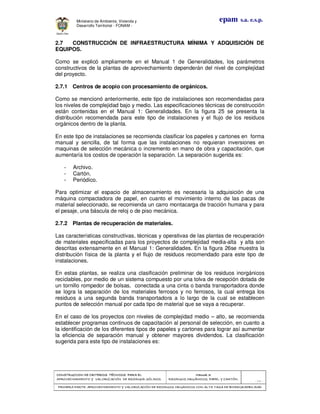 CONSTRUCCION DECONSTRUCCION DECONSTRUCCION DECONSTRUCCION DE CRITERIOS TÉCNICOS PARA ELCRITERIOS TÉCNICOS PARA ELCRITERIOS TÉCNICOS PARA ELCRITERIOS TÉCNICOS PARA EL
APROVECHAMIENTO Y VALORIZACIÓN DE RESIDUOD SÓLIDOS.APROVECHAMIENTO Y VALORIZACIÓN DE RESIDUOD SÓLIDOS.APROVECHAMIENTO Y VALORIZACIÓN DE RESIDUOD SÓLIDOS.APROVECHAMIENTO Y VALORIZACIÓN DE RESIDUOD SÓLIDOS.
Manual 3:Manual 3:Manual 3:Manual 3:
RESIDUOS ORGÁNICOS, PAPEL Y CARTÓN.RESIDUOS ORGÁNICOS, PAPEL Y CARTÓN.RESIDUOS ORGÁNICOS, PAPEL Y CARTÓN.RESIDUOS ORGÁNICOS, PAPEL Y CARTÓN.
- 77 -
PRIMERA PARTE: APROVPRIMERA PARTE: APROVPRIMERA PARTE: APROVPRIMERA PARTE: APROVECHAMIENTO Y VALORIZACIÓN DE RESIDUOS ORGANICOS CON ALTA TASA DE BIODEGRADBILIDADECHAMIENTO Y VALORIZACIÓN DE RESIDUOS ORGANICOS CON ALTA TASA DE BIODEGRADBILIDADECHAMIENTO Y VALORIZACIÓN DE RESIDUOS ORGANICOS CON ALTA TASA DE BIODEGRADBILIDADECHAMIENTO Y VALORIZACIÓN DE RESIDUOS ORGANICOS CON ALTA TASA DE BIODEGRADBILIDAD
epam s.a. e.s.p.Ministerio de Ambiente, Vivienda y
Desarrollo Territorial - FONAM -
2.7 CONSTRUCCIÓN DE INFRAESTRUCTURA MÍNIMA Y ADQUISICIÓN DE
EQUIPOS.
Como se explicó ampliamente en el Manual 1 de Generalidades, los parámetros
constructivos de la plantas de aprovechamiento dependerán del nivel de complejidad
del proyecto.
2.7.1 Centros de acopio con procesamiento de orgánicos.
Como se mencionó anteriormente, este tipo de instalaciones son recomendadas para
los niveles de complejidad bajo y medio. Las especificaciones técnicas de construcción
están contenidas en el Manual 1: Generalidades. En la figura 25 se presenta la
distribución recomendada para este tipo de instalaciones y el flujo de los residuos
orgánicos dentro de la planta.
En este tipo de instalaciones se recomienda clasificar los papeles y cartones en forma
manual y sencilla, de tal forma que las instalaciones no requieran inversiones en
maquinas de selección mecánica o incremento en mano de obra y capacitación, que
aumentaría los costos de operación la separación. La separación sugerida es:
- Archivo.
- Cartón.
- Periódico.
Para optimizar el espacio de almacenamiento es necesaria la adquisición de una
máquina compactadora de papel, en cuanto el movimiento interno de las pacas de
material seleccionado, se recomienda un carro montacarga de tracción humana y para
el pesaje, una báscula de reloj o de piso mecánica.
2.7.2 Plantas de recuperación de materiales.
Las características constructivas, técnicas y operativas de las plantas de recuperación
de materiales especificadas para los proyectos de complejidad media-alta y alta son
descritas extensamente en el Manual 1: Generalidades. En la figura 26se muestra la
distribución física de la planta y el flujo de residuos recomendado para este tipo de
instalaciones.
En estas plantas, se realiza una clasificación preliminar de los residuos inorgánicos
reciclables, por medio de un sistema compuesto por una tolva de recepción dotada de
un tornillo rompedor de bolsas, conectada a una cinta o banda transportadora donde
se logra la separación de los materiales ferrosos y no ferrosos, la cual entrega los
residuos a una segunda banda transportadora a lo largo de la cual se establecen
puntos de selección manual por cada tipo de material que se vaya a recuperar.
En el caso de los proyectos con niveles de complejidad medio – alto, se recomienda
establecer programas continuos de capacitación al personal de selección, en cuanto a
la identificación de los diferentes tipos de papeles y cartones para lograr así aumentar
la eficiencia de separación manual y obtener mayores dividendos. La clasificación
sugerida para este tipo de instalaciones es:
 