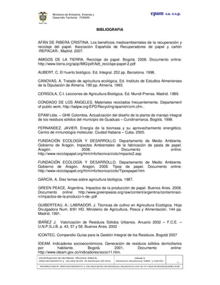 CONSTRUCCION DE CRITERIOS TÉCNICOSCONSTRUCCION DE CRITERIOS TÉCNICOSCONSTRUCCION DE CRITERIOS TÉCNICOSCONSTRUCCION DE CRITERIOS TÉCNICOS PARA ELPARA ELPARA ELPARA EL
APROVECHAMIENTO Y VALORIZACIÓN DE RESIDUOD SÓLIDOS.APROVECHAMIENTO Y VALORIZACIÓN DE RESIDUOD SÓLIDOS.APROVECHAMIENTO Y VALORIZACIÓN DE RESIDUOD SÓLIDOS.APROVECHAMIENTO Y VALORIZACIÓN DE RESIDUOD SÓLIDOS.
Manual 3:Manual 3:Manual 3:Manual 3:
RESIDUOS ORGÁNICOS, PAPEL Y CARTÓN.RESIDUOS ORGÁNICOS, PAPEL Y CARTÓN.RESIDUOS ORGÁNICOS, PAPEL Y CARTÓN.RESIDUOS ORGÁNICOS, PAPEL Y CARTÓN.
- 82 -
PRIMERA PARTE: APROVECHAMIENTO Y VALORIZACPRIMERA PARTE: APROVECHAMIENTO Y VALORIZACPRIMERA PARTE: APROVECHAMIENTO Y VALORIZACPRIMERA PARTE: APROVECHAMIENTO Y VALORIZACIÓN DE RESIDUOS ORGANICOS CON ALTA TASA DE BIODEGRADBILIDADIÓN DE RESIDUOS ORGANICOS CON ALTA TASA DE BIODEGRADBILIDADIÓN DE RESIDUOS ORGANICOS CON ALTA TASA DE BIODEGRADBILIDADIÓN DE RESIDUOS ORGANICOS CON ALTA TASA DE BIODEGRADBILIDAD
epam s.a. e.s.p.Ministerio de Ambiente, Vivienda y
Desarrollo Territorial - FONAM -
BIBLIOGRAFIA
AFÁN DE RIBERA CRISTINA. Los beneficios medioambientales de la recuperación y
reciclaje del papel. Asociación Española de Recuperadores de papel y cartón
-REPACAR-. Madrid. 2007.
AMIGOS DE LA TIERRA. Reciclaje de papel. Bogotá. 2008. Documento online:
http://www.tierra.org/spip/IMG/pdf/Adt_reciclaje-papel-2.pdf
AUBERT, C. El huerto biológico. Ed. Integral. 252 pp. Barcelona. 1998.
CANOVAS, A. Tratado de agricultura ecológica. Ed. Instituto de Estudios Almerienses
de la Diputación de Almería. 190 pp. Almería. 1993.
CERISOLA, C.I. Lecciones de Agricultura Biológica. Ed. Mundi-Prensa. Madrid. 1989.
CONDADO DE LOS ÁNGELES. Materiales reciclados frecuentemente. Departament
of public work. http://ladpw.org/EPD/Recycling/spanish/crm.cfm..
EPAM Ltda. – GHK Colombia. Actualización del diseño de la planta de manejo integral
de los residuos sólidos del municipio de Guaduas – Cundinamarca. Bogotá. 1999.
FERNANDEZ, JAVIER. Energía de la biomasa y su aprovechamiento energético.
Centro de inmunología molecular. Ciudad Habana – Cuba. 2005.
FUNDACIÓN ECOLOGÍA Y DESARROLLO. Departamento de Medio Ambiente.
Gobierno de Aragón. Impactos Ambientales de la fabricación de pasta de papel.
Aragón. 2008. Documento online:
http://www.reciclapapel.org/htm/info/tecnica/ciclo/impacto2.asp
FUNDACIÓN ECOLOGÍA Y DESARROLLO. Departamento de Medio Ambiente.
Gobierno de Aragón. Aragón. 2008. Tipos de papel. Documento online:
http://www.reciclapapel.org/htm/info/tecnica/ciclo/Tipospapel.htm
GARCÍA, A. Diez temas sobre agricultura biológica. 1987.
GREEN PEACE. Argentina. Impactos de la producción de papel. Buenos Aires. 2008.
Documento online: http://www.greenpeace.org/raw/content/argentina/contaminaci-
n/impactos-de-la-producci-n-de-.pdf
GUIBERTEAU, A.; LABRADOR, J. Técnicas de cultivo en Agricultura Ecológica. Hoja
Divulgadora Num. 8/91 HD. Ministerio de Agricultura, Pesca y Alimentación. 144 pp.
Madrid. 1991.
IBÁÑEZ J. Valorización de Residuos Sólidos Urbanos. Anuario 2002 – F.C.E. –
U.N.P.S.J.B. p. 43, 57 y 58. Buenos Aires. 2002
ICONTEC. Compendio Guías para la Gestión Integral de los Residuos. Bogotá 2007
IDEAM. Indicadores socioeconómicos. Generación de residuos sólidos domiciliarios
por habitante. Bogotá. 2001. Documento online:
http://www.ideam.gov.co/indicadores/socio11.htm.
 