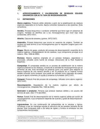 CONSTRUCCION DE CRITERIOS TÉCNICOS PARA ELCONSTRUCCION DE CRITERIOS TÉCNICOS PARA ELCONSTRUCCION DE CRITERIOS TÉCNICOS PARA ELCONSTRUCCION DE CRITERIOS TÉCNICOS PARA EL
APROVECHAMIENTO Y VALORAPROVECHAMIENTO Y VALORAPROVECHAMIENTO Y VALORAPROVECHAMIENTO Y VALORIZACIÓN DE RESIDUOD SÓLIDOS.IZACIÓN DE RESIDUOD SÓLIDOS.IZACIÓN DE RESIDUOD SÓLIDOS.IZACIÓN DE RESIDUOD SÓLIDOS.
Manual 3:Manual 3:Manual 3:Manual 3:
RESIDUOS ORGÁNICOS, PAPEL Y CARTÓN.RESIDUOS ORGÁNICOS, PAPEL Y CARTÓN.RESIDUOS ORGÁNICOS, PAPEL Y CARTÓN.RESIDUOS ORGÁNICOS, PAPEL Y CARTÓN.
- 5 -
PRIMERA PARTE: APROVECHAMIENTO Y VALORIZACIÓN DE RESIDUOS ORGANICOS CON ALTAPRIMERA PARTE: APROVECHAMIENTO Y VALORIZACIÓN DE RESIDUOS ORGANICOS CON ALTAPRIMERA PARTE: APROVECHAMIENTO Y VALORIZACIÓN DE RESIDUOS ORGANICOS CON ALTAPRIMERA PARTE: APROVECHAMIENTO Y VALORIZACIÓN DE RESIDUOS ORGANICOS CON ALTA TASA DE BIODEGRADBILIDADTASA DE BIODEGRADBILIDADTASA DE BIODEGRADBILIDADTASA DE BIODEGRADBILIDAD
epam s.a. e.s.p.Ministerio de Ambiente, Vivienda y
Desarrollo Territorial - FONAM -
1. APROVECHAMIENTO Y VALORIZACIÓN DE RESIDUOS SÓLIDOS
ORGÁNICOS CON ALTA TASA DE BIODEGRADACIÓN
1.1 DEFINICIONES
Abono orgánico. Producto sólido obtenido a partir de la estabilización de residuos
orgánicos separados en la fuente. Aporta nutrientes necesarios a las cosechas. (Esta
consultoría).
Aerobio. Proceso bioquímico o condición ambiental que tiene lugar en presencia de
oxígeno. También se identifica así a los microorganismos que viven bajo esas
condiciones. (NTC 5167).
Afrecho. Cáscara de cereales y granos. (NTC 5167).
Anaerobio. Proceso bioquímico que ocurre en ausencia de oxigeno. También se
nombra con este termino a los microorganismos que no requieren oxigeno para vivir.
(NTC 5167).
Biogas. Mezcla de gases, producto del proceso de descomposición anaerobia de la
materia orgánica o biodegradación de los residuos, cuyo componente principal es el
metano. (Res. 1096 de 2000).
Biomasa. Materia orgánica originada en un proceso biológico, espontáneo o
provocado, utilizable como fuente de energía. (Diccionario de la Real Academia
Española).
Compostaje. El compostaje aerobio es un proceso de estabilización de la materia
orgánica presente en los residuos, a través de la actividad de microorganismos que se
alimentan de ella. Esta tecnología se presenta como una opción para disponer la
basura orgánica de una manera sencilla y útil. El producto es un material húmico
estable conocido como compost, que puede ser utilizado como mejorador de suelos,
ya que le aporta nutrientes y le ayuda a conservar la humedad. (NTC 5167)
Compost. Producto final del proceso de compostaje. Utilizado como abono orgánico.
(NTC 5167)
Descomposición. Degradación de la materia orgánica por efecto de
microorganismos. (Adaptado Res. 1096 de 2000).
Generador o productor. Persona que produce residuos sólidos y es usuaria del
servicio de aseo. (Dec 1713 del 2002).
Humus. Estado final de descomposición de la materia orgánica sólida por acción de
microorganismos, cuya composición depende del sustrato y grado de descomposición.
(NTC 5167).
Lignocelulosa. Es una combinación de polisacáridos de la celulosa y lignina,
contribuye a que se mantenga erguida la estructura de las paredes celulares de las
plantas. Este compuesto dota a los tallos de rigidez y firmeza al entrelazar los tres
componentes mencionados.
 
