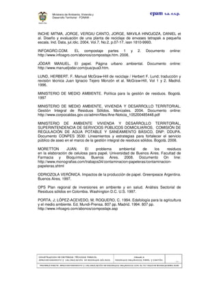 CONSTRUCCION DE CRITERIOS TÉCNICOSCONSTRUCCION DE CRITERIOS TÉCNICOSCONSTRUCCION DE CRITERIOS TÉCNICOSCONSTRUCCION DE CRITERIOS TÉCNICOS PARA ELPARA ELPARA ELPARA EL
APROVECHAMIENTO Y VALORIZACIÓN DE RESIDUOD SÓLIDOS.APROVECHAMIENTO Y VALORIZACIÓN DE RESIDUOD SÓLIDOS.APROVECHAMIENTO Y VALORIZACIÓN DE RESIDUOD SÓLIDOS.APROVECHAMIENTO Y VALORIZACIÓN DE RESIDUOD SÓLIDOS.
Manual 3:Manual 3:Manual 3:Manual 3:
RESIDUOS ORGÁNICOS, PAPEL Y CARTÓN.RESIDUOS ORGÁNICOS, PAPEL Y CARTÓN.RESIDUOS ORGÁNICOS, PAPEL Y CARTÓN.RESIDUOS ORGÁNICOS, PAPEL Y CARTÓN.
- 83 -
PRIMERA PARTE: APROVECHAMIENTO Y VALORIZACPRIMERA PARTE: APROVECHAMIENTO Y VALORIZACPRIMERA PARTE: APROVECHAMIENTO Y VALORIZACPRIMERA PARTE: APROVECHAMIENTO Y VALORIZACIÓN DE RESIDUOS ORGANICOS CON ALTA TASA DE BIODEGRADBILIDADIÓN DE RESIDUOS ORGANICOS CON ALTA TASA DE BIODEGRADBILIDADIÓN DE RESIDUOS ORGANICOS CON ALTA TASA DE BIODEGRADBILIDADIÓN DE RESIDUOS ORGANICOS CON ALTA TASA DE BIODEGRADBILIDAD
epam s.a. e.s.p.Ministerio de Ambiente, Vivienda y
Desarrollo Territorial - FONAM -
INCHE MITMA, JORGE, VERGIU CANTO, JORGE, MAVILA HINOJOZA, DANIEL et
al. Diseño y evaluación de una planta de reciclaje de envases tetrapak a pequeña
escala. Ind. Data, jul./dic. 2004, Vol.7, No.2, p.07-17. issn 1810-9993.
INFOAGRO.COM. EL compostaje partes 1 y 2. Documento online:
http://www.infoagro.com/abonos/compostaje.htm. 2008.
JÓDAR MANUEL. El papel. Página urbano ambiental. Documento online:
http://www.manueljodar.com/pua/pua3.htm.
LUND, HERBERT. F. Manual McGraw-Hill de reciclaje / Herbert F. Lund; traducción y
revisión técnica Juan Ignacio Tejero Monzón et al. McGraw-Hill, Vol 1 y 2. Madrid.
1996.
MINISTERIO DE MEDIO AMBIENTE. Política para la gestión de residuos. Bogotá.
1997
MINISTERIO DE MEDIO AMBIENTE, VIVIENDA Y DESARROLLO TERRITORIAL.
Gestión Integral de Residuos Sólidos. Manizales. 2004. Documento online:
http://www.corpocaldas.gov.co/admin/files/Ane-Noticia_105200485448.pdf
MINISTERIO DE AMBIENTE VIVIENDA Y DESARROLLO TERRITORIAL,
SUPERINTENDENCIA DE SERVICIOS PÚBLICOS DOMICILIARIOS, COMISIÓN DE
REGULACIÓN DE AGUA POTABLE Y SANEAMIENTO BÁSICO, DNP: DDUPA.
Documento CONPES 3530: Lineamientos y estrategias para fortalecer el servicio
público de aseo en el marco de la gestión integral de residuos sólidos. Bogotá. 2008.
MORETTON JUAN. El problema ambiental de los residuos
en la elaboración de celulosa para papel. Universidad de Buenos Aires. Facultad de
Farmacia y Bioquímica. Buenos Aires. 2008. Documento On line:
http://www.monografias.com/trabajos34/contaminacion-papeleras/contaminacion-
papeleras.shtml
ODRIOZOLA VERÓNICA. Impactos de la producción de papel. Greenpeace Argentina.
Buenos Aires. 1997.
OPS Plan regional de inversiones en ambiente y en salud. Análisis Sectorial de
Residuos sólidos en Colombia. Washington D.C. U.S. 1997.
PORTA, J; LÓPEZ-ACEVEDO, M; ROQUERO, C. 1994. Edafología para la agricultura
y el medio ambiente. Ed. Mundi-Prensa. 807 pp. Madrid. 1994. 807 pp.
http://www.infoagro.com/abonos/compostaje.asp
 