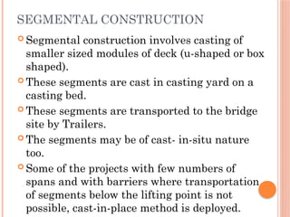 SEGMENTAL CONSTRUCTION
 Segmental construction involves casting of
smaller sized modules of deck (u-shaped or box
shaped).
 These segments are cast in casting yard on a
casting bed.
 These segments are transported to the bridge
site by Trailers.
 The segments may be of cast- in-situ nature
too.
 Some of the projects with few numbers of
spans and with barriers where transportation
of segments below the lifting point is not
possible, cast-in-place method is deployed.
 