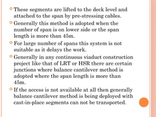  These segments are lifted to the deck level and
attached to the span by pre-stressing cables.
 Generally this method is adopted when the
number of span is on lower side or the span
length is more than 45m.
 For large number of spans this system is not
suitable as it delays the work.
 Generally in any continuous viaduct construction
project like that of LRT or HSR there are certain
junctions where balance cantilever method is
adopted where the span length is more than
45m.
 If the access is not available at all then generally
balance cantilever method is being deployed with
cast-in-place segments can not be transported.
 