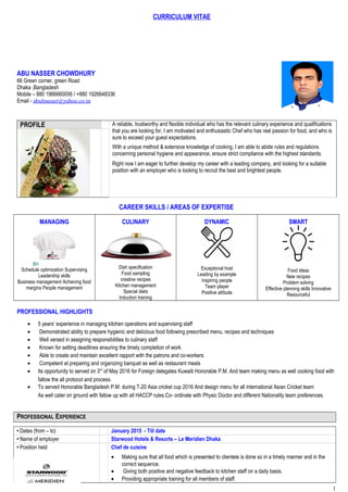 CURRICULUM VITAE
ABU NASSER CHOWDHURY
66 Green corner, green Road
Dhaka ,Bangladesh
Mobile – 880 1966660056 / +880 1926648336
Email - abulnasser@yahoo.co.in
PROFILE A reliable, trustworthy and flexible individual who has the relevant culinary experience and qualifications
that you are looking for, I am motivated and enthusiastic Chef who has real passion for food, and who is
sure to exceed your guest expectations.
With a unique method & extensive knowledge of cooking, I am able to abide rules and regulations
concerning personal hygiene and appearance, ensure strict compliance with the highest standards.
Right now I am eager to further develop my career with a leading company, and looking for a suitable
position with an employer who is looking to recruit the best and brightest people.
CAREER SKILLS / AREAS OF EXPERTISE
MANAGING
Schedule optimization Supervising
Leadership skills
Business management Achieving food
margins People management
CULINARY
Dish specification
Food sampling
creative recipes
Kitchen management
Special diets
Induction training
DYNAMIC
Exceptional host
Leading by example
Inspiring people
Team player
Positive attitude
SMART
Food ideas
New recipes
Problem solving
Effective planning skills Innovative
Resourceful
PROFESSIONAL HIGHLIGHTS
• 5 years’ experience in managing kitchen operations and supervising staff
• Demonstrated ability to prepare hygienic and delicious food following prescribed menu, recipes and techniques
• Well versed in assigning responsibilities to culinary staff
• Known for setting deadlines ensuring the timely completion of work
• Able to create and maintain excellent rapport with the patrons and co-workers
• Competent at preparing and organizing banquet as well as restaurant meals
• Its opportunity to served on 3rd
of May 2016 for Foreign delegates Kuwaiti Honorable P.M. And team making menu as well cooking food with
fallow the all protocol and process.
• To served Honorable Bangladesh P.M. during T-20 Asia cricket cup 2016 And design menu for all international Asian Cricket team
As well cater on ground with fallow up with all HACCP rules.Co- ordinate with Physic Doctor and different Nationality team preferences.
PROFESSIONAL EXPERIENCE
• Dates (from – to) January 2015 - Till date
• Name of employer Starwood Hotels & Resorts – Le Meridien Dhaka
• Position held Chef de cuisine
• Making sure that all food which is presented to clientele is done so in a timely manner and in the
correct sequence.
• Giving both positive and negative feedback to kitchen staff on a daily basis.
• Providing appropriate training for all members of staff.
1
 