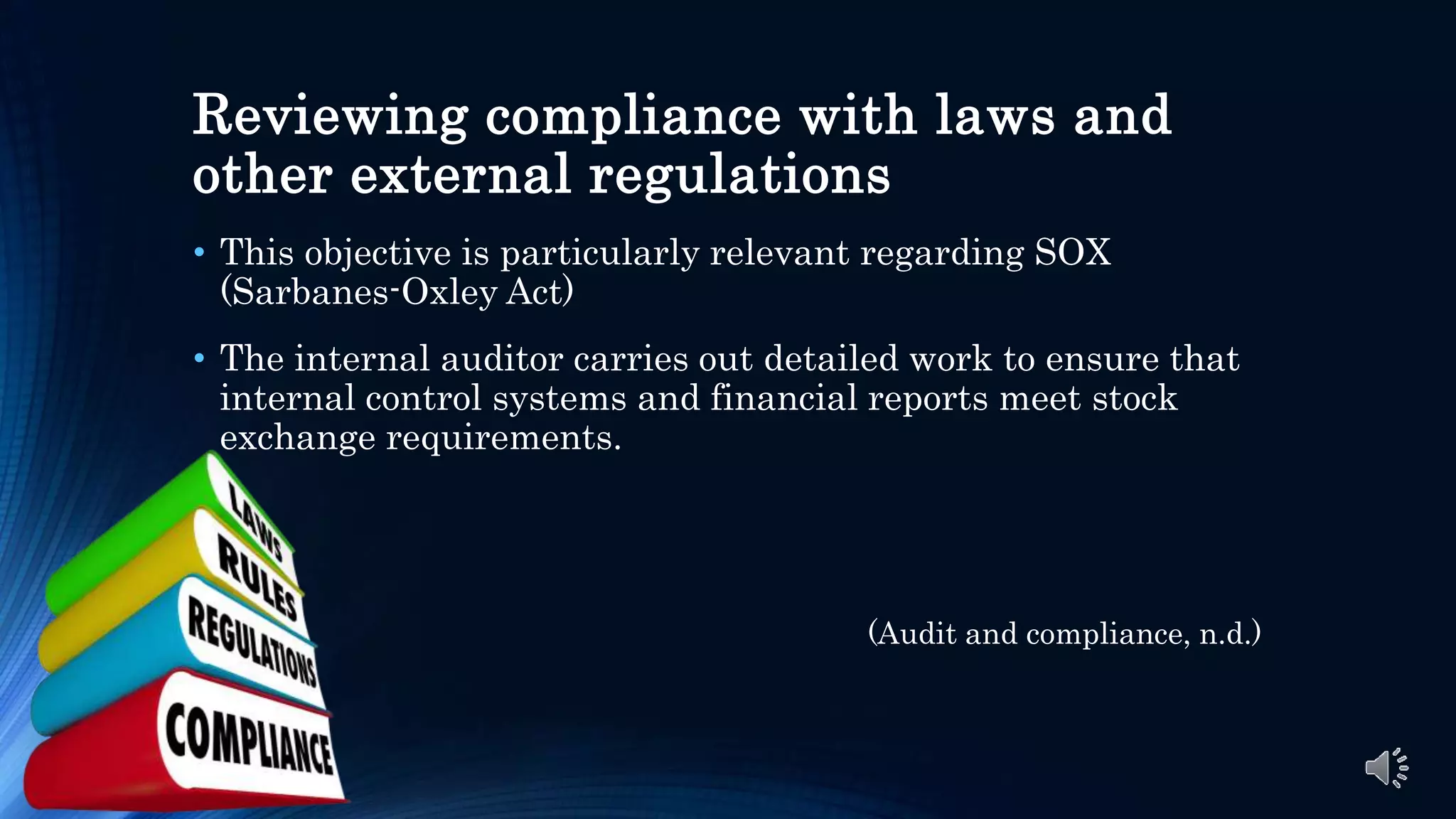 Reviewing compliance with laws and
other external regulations
• This objective is particularly relevant regarding SOX
(Sarbanes-Oxley Act)
• The internal auditor carries out detailed work to ensure that
internal control systems and financial reports meet stock
exchange requirements.
(Audit and compliance, n.d.)
 