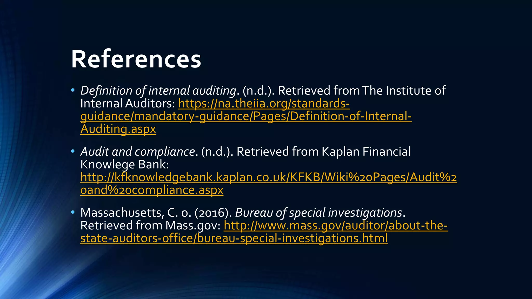 References
• Definition of internal auditing. (n.d.). Retrieved fromThe Institute of
Internal Auditors: https://na.theiia.org/standards-
guidance/mandatory-guidance/Pages/Definition-of-Internal-
Auditing.aspx
• Audit and compliance. (n.d.). Retrieved from Kaplan Financial
Knowlege Bank:
http://kfknowledgebank.kaplan.co.uk/KFKB/Wiki%20Pages/Audit%2
0and%20compliance.aspx
• Massachusetts, C. o. (2016). Bureau of special investigations.
Retrieved from Mass.gov: http://www.mass.gov/auditor/about-the-
state-auditors-office/bureau-special-investigations.html
 