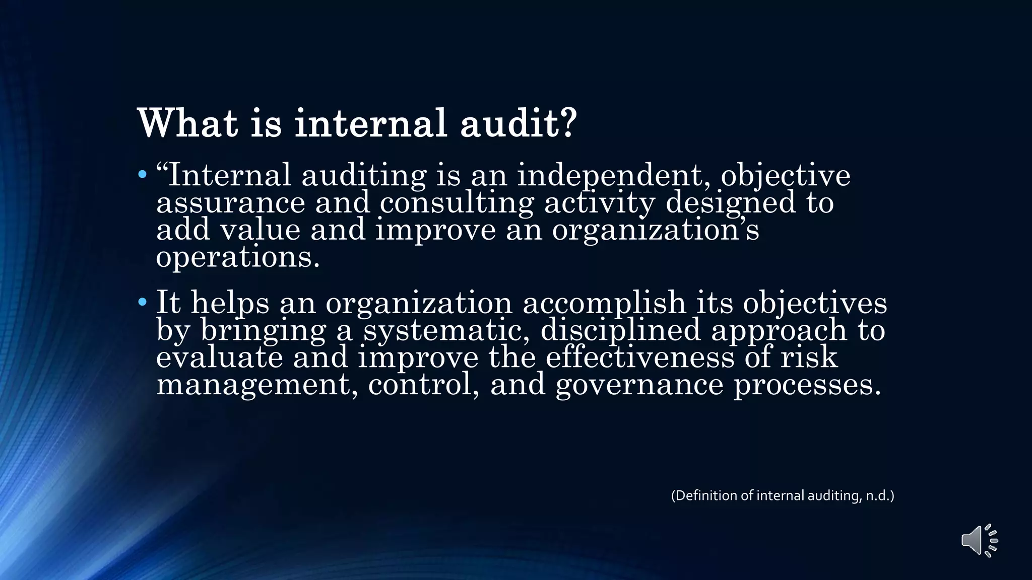 What is internal audit?
• “Internal auditing is an independent, objective
assurance and consulting activity designed to
add value and improve an organization’s
operations.
• It helps an organization accomplish its objectives
by bringing a systematic, disciplined approach to
evaluate and improve the effectiveness of risk
management, control, and governance processes.
(Definition of internal auditing, n.d.)
 