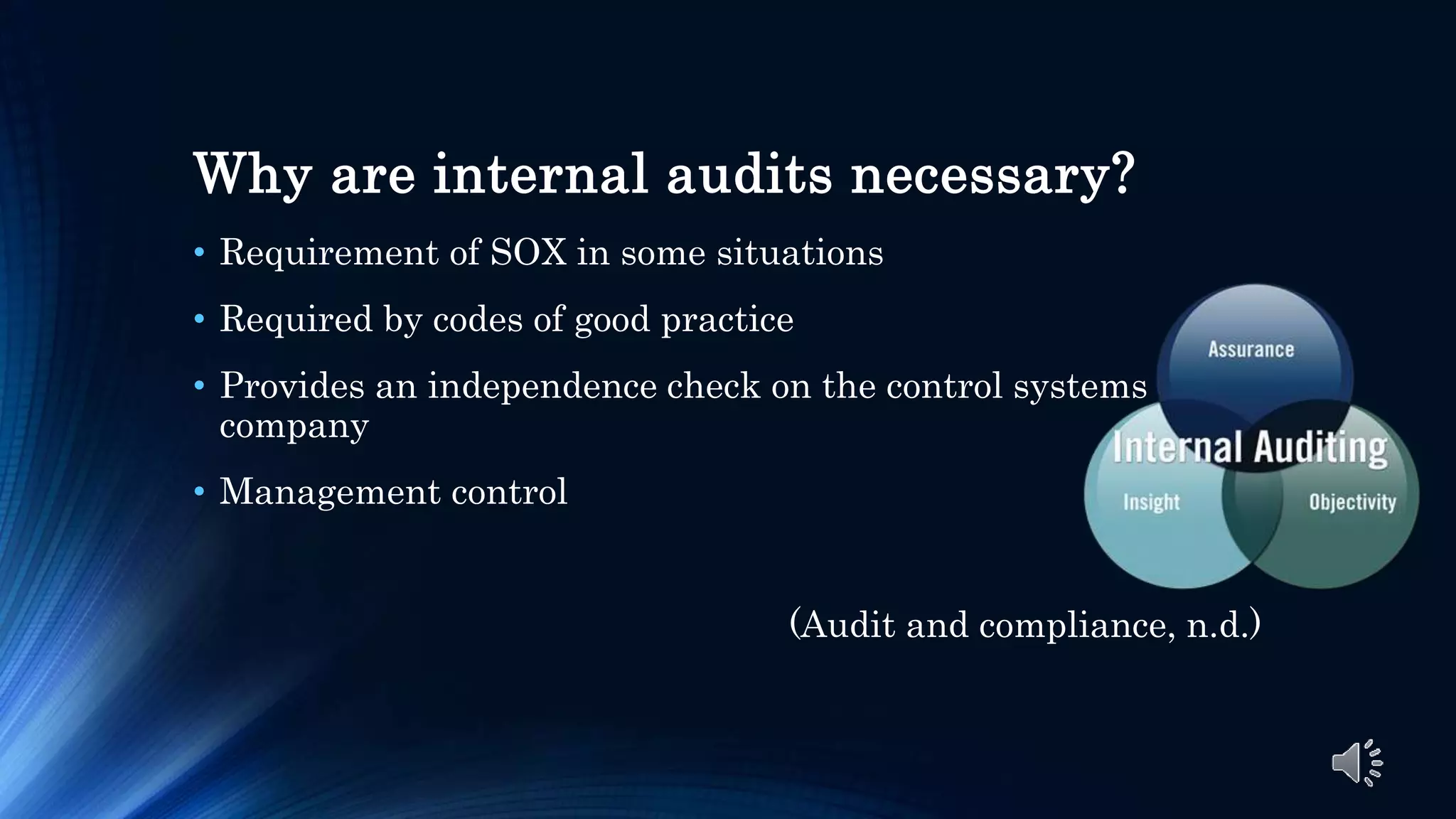 Why are internal audits necessary?
• Requirement of SOX in some situations
• Required by codes of good practice
• Provides an independence check on the control systems of a
company
• Management control
(Audit and compliance, n.d.)
 