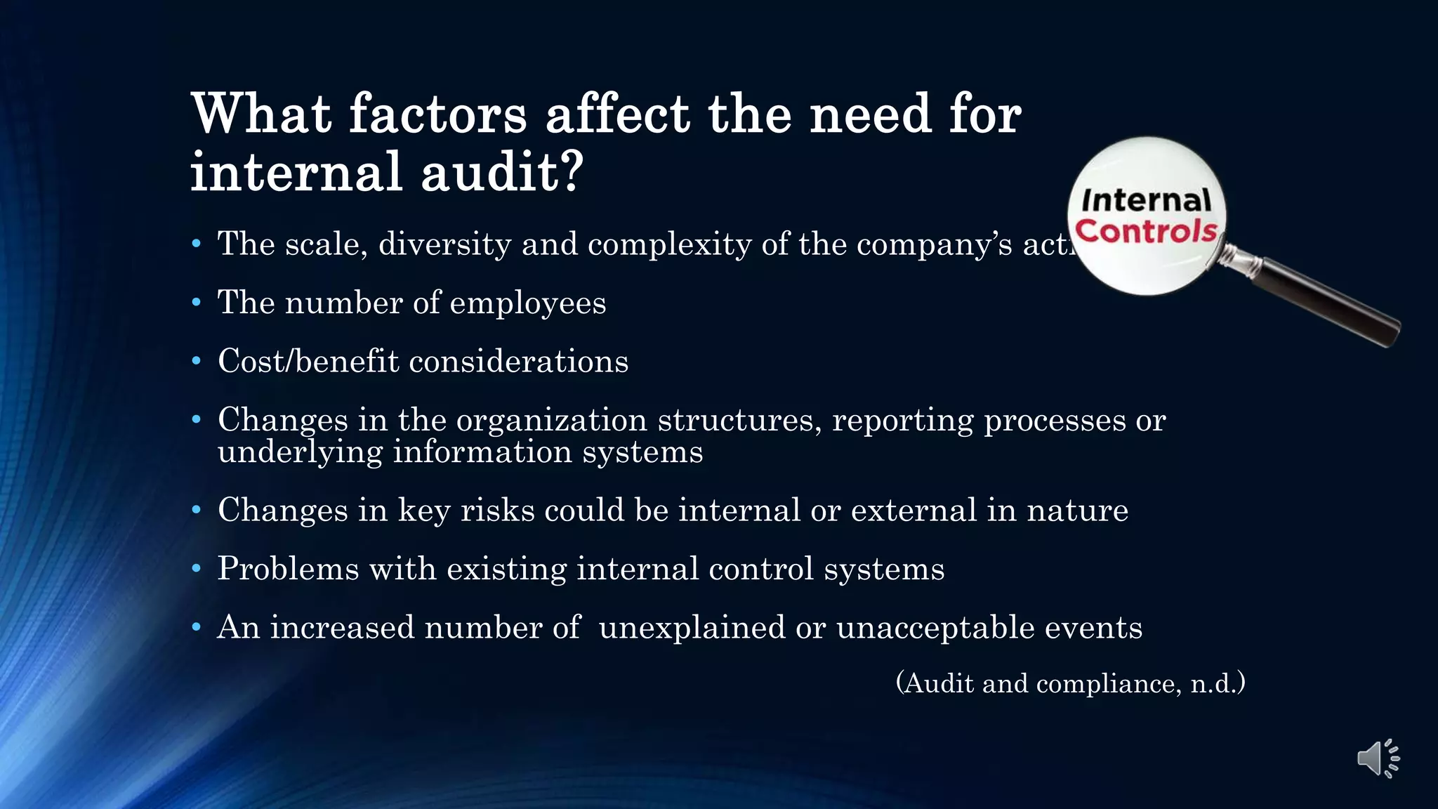 What factors affect the need for
internal audit?
• The scale, diversity and complexity of the company’s activities
• The number of employees
• Cost/benefit considerations
• Changes in the organization structures, reporting processes or
underlying information systems
• Changes in key risks could be internal or external in nature
• Problems with existing internal control systems
• An increased number of unexplained or unacceptable events
(Audit and compliance, n.d.)
 
