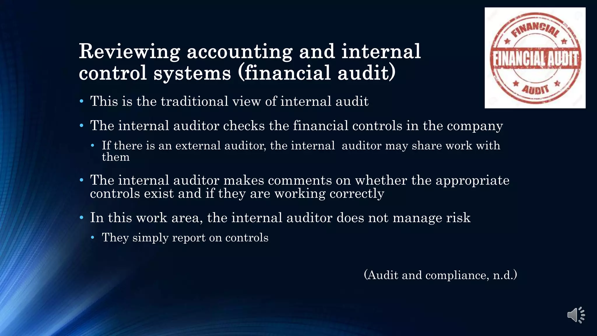 Reviewing accounting and internal
control systems (financial audit)
• This is the traditional view of internal audit
• The internal auditor checks the financial controls in the company
• If there is an external auditor, the internal auditor may share work with
them
• The internal auditor makes comments on whether the appropriate
controls exist and if they are working correctly
• In this work area, the internal auditor does not manage risk
• They simply report on controls
(Audit and compliance, n.d.)
 