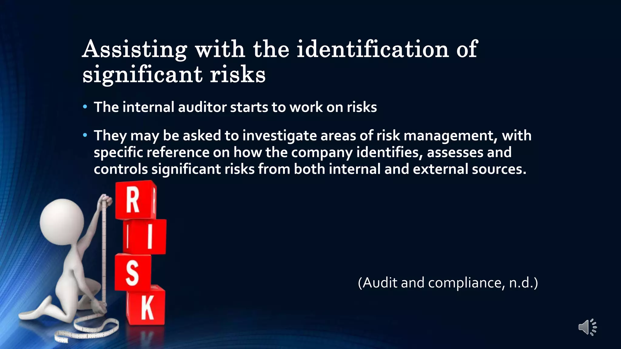 Assisting with the identification of
significant risks
• The internal auditor starts to work on risks
• They may be asked to investigate areas of risk management, with
specific reference on how the company identifies, assesses and
controls significant risks from both internal and external sources.
(Audit and compliance, n.d.)
 