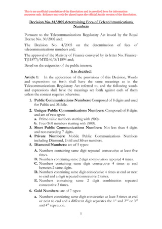 This is an unofficial translation of the Resolution and is provided here for information
purposes only. Reliance may only be placed upon the official Arabic version of the Resolution.
1
Decision No. 81/2007 determining Fees of Telecommunications
Numbers
Pursuant to the Telecommunications Regulatory Act issued by the Royal
Decree No. 30/2002 and;
The Decision No. 4/2005 on the determination of fees of
telecommunications numbers and;
The approval of the Ministry of Finance conveyed by its letter No. Finance-
T(11877)/MTD/6/3/11894 and;
Based on the exigencies of the public interest;
It is decided:
Article 1: In the application of the provisions of this Decision, Words
and expressions set forth shall have the same meanings as in the
Telecommunications Regulatory Act referred to, and the following words
and expressions shall have the meanings set forth against each of them
unless the context requires otherwise:
1. Public Communications Numbers: Composed of 8 digits and used
for Public and Mobile.
2. Unique Public Communications Numbers: Composed of 8 digits
and are of two types:
a. Prime-value numbers starting with (900).
b. Free-Toll numbers starting with (800).
3. Short Public Communications Numbers: Not less than 4 digits
and not exceeding 7 digits.
4. Private Numbers: Mobile Public Communications Numbers
including Diamond, Gold and Silver numbers.
5. Diamond Numbers: are of 5 types:
A. Numbers containing same digit repeated consecutive at least five
times.
B. Numbers containing same 2 digit combination repeated 4 times.
C. Numbers containing same digit consecutive 4 times at end
between 2 same digits.
D. Numbers containing same digit consecutive 4 times at end or next
to end and a digit repeated consecutive 2 times.
E. Numbers containing same 2 digit combination repeated
consecutive 3 times.
6. Gold Numbers: are of 7 types:
a. Numbers containing same digit consecutive at least 5 times at end
or next to end and a different digit separates the 1st
and 2nd
or 3rd
and 4th
repetition.
 