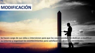 Se hacen cargo de sus vidas e intervienen para que las cosas sucedan. Se dedican a modificar
su entorno y organizan los acontecimientos para satisfacer sus deseos y necesidades.
MODIFICACIÓN
15
 