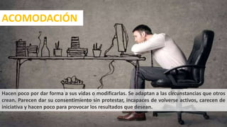 Se hacen cargo de sus
vidas e intervienen para
que las cosas sucedan. Se
dedican a modificar su
entorno y organizan los
acontecimientos para
satisfacer sus deseos y
necesidades.
Hacen poco por dar forma a sus vidas o modificarlas. Se adaptan a las circunstancias que otros
crean. Parecen dar su consentimiento sin protestar, incapaces de volverse activos, carecen de
iniciativa y hacen poco para provocar los resultados que desean.
ACOMODACIÓN
16
 