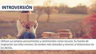 INTROVERSIÓN
Utilizan sus propios pensamientos y sentimientos como recurso. Su fuente de
inspiración son ellos mismos. Se sienten más cómodos y serenos al distanciarse de
los demás.
22
 
