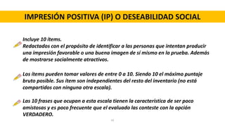 IMPRESIÓN POSITIVA (IP) O DESEABILIDAD SOCIAL
Incluye 10 ítems.
Redactados con el propósito de identificar a las personas que intentan producir
una impresión favorable o una buena imagen de sí mismo en la prueba. Además
de mostrarse socialmente atractivos.
Los ítems pueden tomar valores de entre 0 a 10. Siendo 10 el máximo puntaje
bruto posible. Sus ítem son independientes del resto del inventario (no está
compartidos con ninguna otra escala).
Las 10 frases que ocupan a esta escala tienen la característica de ser poco
amistosas y es poco frecuente que el evaluado las conteste con la opción
VERDADERO.
43
 