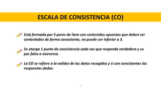 ESCALA DE CONSISTENCIA (CO)
Está formada por 5 pares de ítem con contenidos opuestos que deben ser
contestados de forma consistente, no puede ser inferior a 3.
Se otorga 1 punto de consistencia cada vez que responda verdadero y su
par falso o viceversa.
La CO se refiere a la validez de los datos recogidos y si son consistentes las
respuestas dadas.
45
 