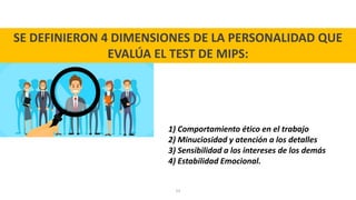 53
SE DEFINIERON 4 DIMENSIONES DE LA PERSONALIDAD QUE
EVALÚA EL TEST DE MIPS:
1) Comportamiento ético en el trabajo
2) Minuciosidad y atención a los detalles
3) Sensibilidad a los intereses de los demás
4) Estabilidad Emocional.
 