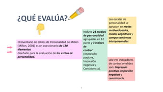 El Inventario de Estilos de Personalidad de Millon
(Millon, 2001) es un cuestionario de 180
elementos
diseñado para la evaluación de los estilos de
personalidad.
Incluye 24 escalas
de personalidad
agrupadas en 12
pares y 3 índices
de
control
(Impresión
positiva,
Impresión
negativa y
Consistencia).
Las escalas de
personalidad se
agrupan en metas
motivacionales,
modos cognitivos y
comportamientos
interpersonales.
¿QUÉ EVALÚA?
Los tres indicadores
de control o validez
son: Impresión
positiva, impresión
negativa y
consistencia.
9
 
