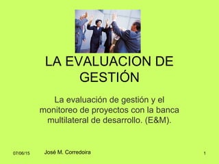 07/06/15 1
LA EVALUACION DE
GESTIÓN
La evaluación de gestión y el
monitoreo de proyectos con la banca
multilateral de desarrollo. (E&M).
José M. Corredoira
 