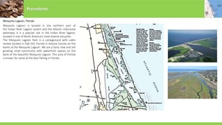 Mosquito Lagoon, Florida
Mosquito Lagoon is located in the northern part of
the Indian River Lagoon system and the Atlantic intercostal
waterway. It is a popular site in the Indian River lagoon,
located in one of North America’s most diverse estuaries.
The Mosquito Lagoon Park is a campground with cabin
rentals located in Oak Hill, Florida in Volusia County on the
banks of the Mosquito Lagoon. We are a fairly new and still
growing small community with waterfront spaces on the
bank of the beautiful Mosquito Lagoon. This area of Florida
is known for some of the best fishing in Florida.
Precedents
 