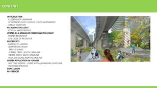 CONTENTS
INTRODUCTION
-CLOSED LOOP URBANISM
-KEY PRINCIPLES OF A CLOSED LOOP ENVIRONMENT
-URBAN DIGESTION
RECYCLING THE COAST
-COASTAL WATER BODIES
OYSTER AS A MEANS OF PRESERVING THE COAST
-OYSTER BEHAVIOUR
-LIFE CYCLE OF AN OYSTER
PRECEDENTS
-MOSQUITO LAGOON
-LOXAHATCHEE RIVER
- SAPELO ISLAND
-JEREMY CREEK, SOUTH CAROLINA
-TIBWIN CREEK, SOUTH CAROLINA
-PAMLICO SOUND, NORTH CAROLINA
OYSTER APPLICATION IN FORMBY
-SHIFTING SHORES – LIVING WITH A CHANGING COASTLINE
-PROPOSED STRATEGY
CONCLUSION
REFERENCES
 