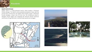 Sapelo Island, Georgia
Precedents
Sapelo Island is a state-protected barrier island located in McIntosh
County, Georgia. The island is only accessible by airplane or boat, with the
primary ferry coming from the Sapelo Island Visitors Center in McIntosh
County, Georgia, a seven mile (11 km), trip. The 16,500-acre island is
Georgia's fourth largest and, excepting the 434-acre African American
community of Hog Hammock, is entirely state owned and managed.
 